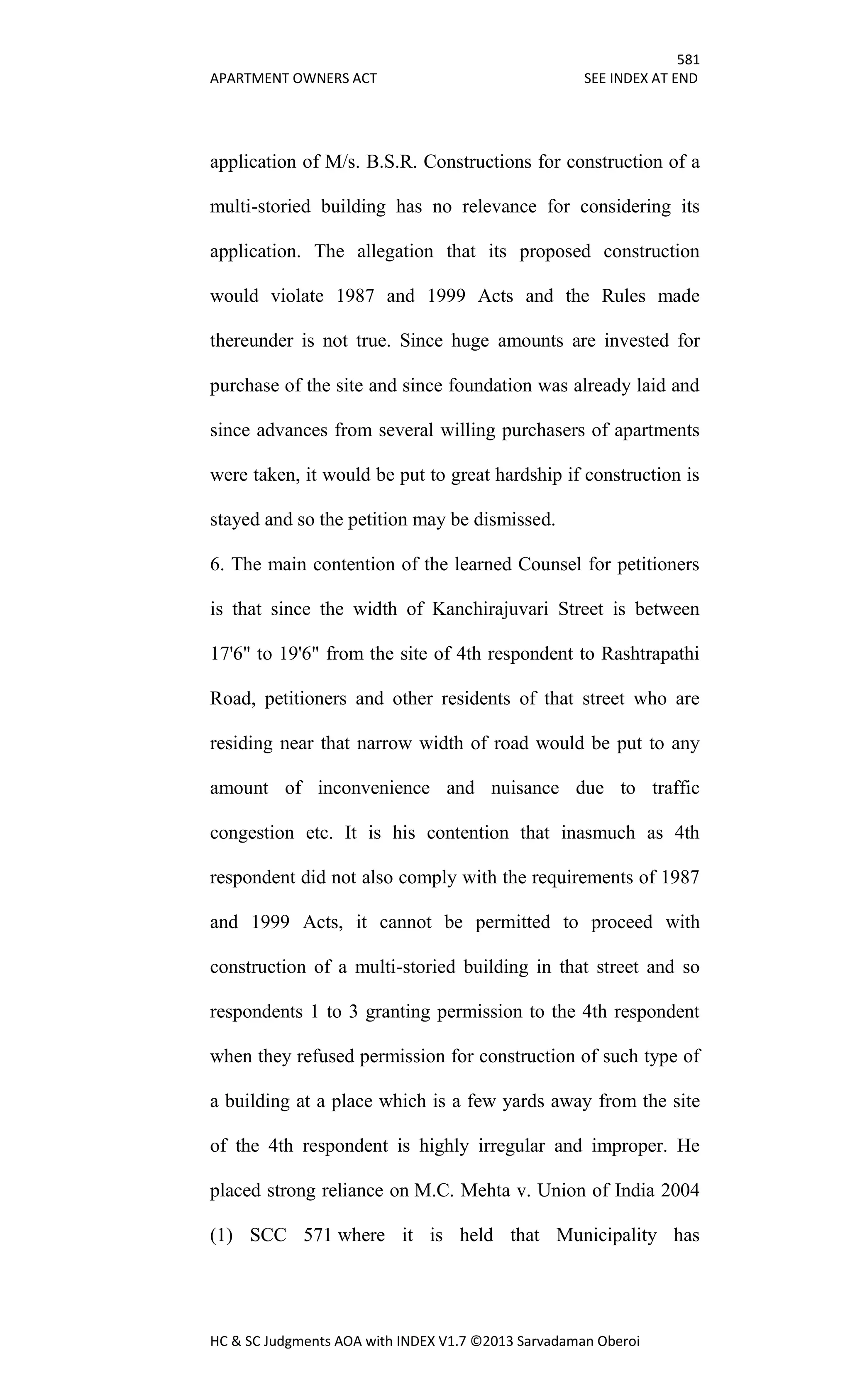581
APARTMENT OWNERS ACT SEE INDEX AT END
HC & SC Judgments AOA with INDEX V1.7 ©2013 Sarvadaman Oberoi
application of M/s. B.S.R. Constructions for construction of a
multi-storied building has no relevance for considering its
application. The allegation that its proposed construction
would violate 1987 and 1999 Acts and the Rules made
thereunder is not true. Since huge amounts are invested for
purchase of the site and since foundation was already laid and
since advances from several willing purchasers of apartments
were taken, it would be put to great hardship if construction is
stayed and so the petition may be dismissed.
6. The main contention of the learned Counsel for petitioners
is that since the width of Kanchirajuvari Street is between
17'6" to 19'6" from the site of 4th respondent to Rashtrapathi
Road, petitioners and other residents of that street who are
residing near that narrow width of road would be put to any
amount of inconvenience and nuisance due to traffic
congestion etc. It is his contention that inasmuch as 4th
respondent did not also comply with the requirements of 1987
and 1999 Acts, it cannot be permitted to proceed with
construction of a multi-storied building in that street and so
respondents 1 to 3 granting permission to the 4th respondent
when they refused permission for construction of such type of
a building at a place which is a few yards away from the site
of the 4th respondent is highly irregular and improper. He
placed strong reliance on M.C. Mehta v. Union of India 2004
(1) SCC 571 where it is held that Municipality has
 