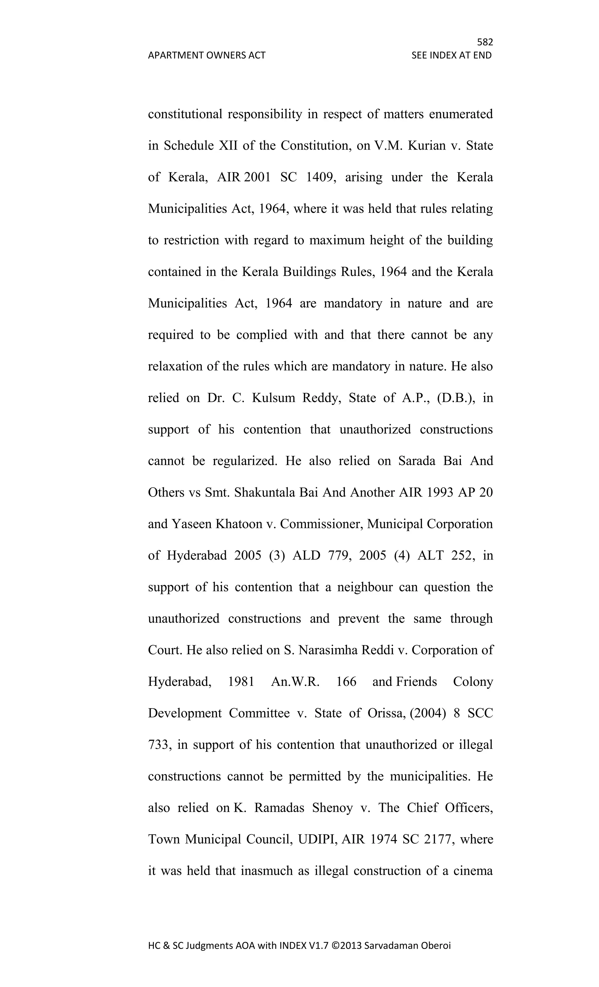 582
APARTMENT OWNERS ACT SEE INDEX AT END
HC & SC Judgments AOA with INDEX V1.7 ©2013 Sarvadaman Oberoi
constitutional responsibility in respect of matters enumerated
in Schedule XII of the Constitution, on V.M. Kurian v. State
of Kerala, AIR 2001 SC 1409, arising under the Kerala
Municipalities Act, 1964, where it was held that rules relating
to restriction with regard to maximum height of the building
contained in the Kerala Buildings Rules, 1964 and the Kerala
Municipalities Act, 1964 are mandatory in nature and are
required to be complied with and that there cannot be any
relaxation of the rules which are mandatory in nature. He also
relied on Dr. C. Kulsum Reddy, State of A.P., (D.B.), in
support of his contention that unauthorized constructions
cannot be regularized. He also relied on Sarada Bai And
Others vs Smt. Shakuntala Bai And Another AIR 1993 AP 20
and Yaseen Khatoon v. Commissioner, Municipal Corporation
of Hyderabad 2005 (3) ALD 779, 2005 (4) ALT 252, in
support of his contention that a neighbour can question the
unauthorized constructions and prevent the same through
Court. He also relied on S. Narasimha Reddi v. Corporation of
Hyderabad, 1981 An.W.R. 166 and Friends Colony
Development Committee v. State of Orissa, (2004) 8 SCC
733, in support of his contention that unauthorized or illegal
constructions cannot be permitted by the municipalities. He
also relied on K. Ramadas Shenoy v. The Chief Officers,
Town Municipal Council, UDIPI, AIR 1974 SC 2177, where
it was held that inasmuch as illegal construction of a cinema
 