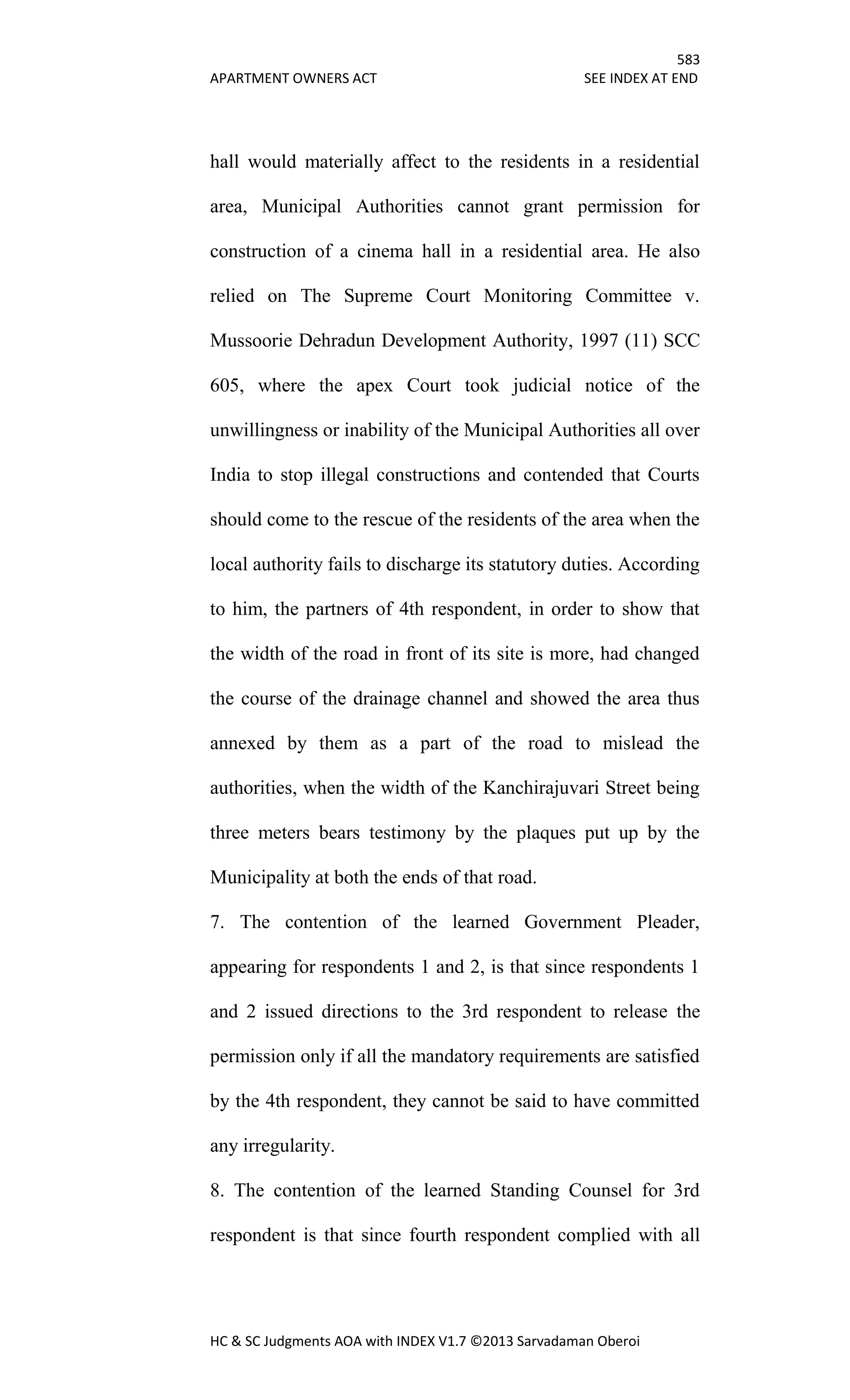 583
APARTMENT OWNERS ACT SEE INDEX AT END
HC & SC Judgments AOA with INDEX V1.7 ©2013 Sarvadaman Oberoi
hall would materially affect to the residents in a residential
area, Municipal Authorities cannot grant permission for
construction of a cinema hall in a residential area. He also
relied on The Supreme Court Monitoring Committee v.
Mussoorie Dehradun Development Authority, 1997 (11) SCC
605, where the apex Court took judicial notice of the
unwillingness or inability of the Municipal Authorities all over
India to stop illegal constructions and contended that Courts
should come to the rescue of the residents of the area when the
local authority fails to discharge its statutory duties. According
to him, the partners of 4th respondent, in order to show that
the width of the road in front of its site is more, had changed
the course of the drainage channel and showed the area thus
annexed by them as a part of the road to mislead the
authorities, when the width of the Kanchirajuvari Street being
three meters bears testimony by the plaques put up by the
Municipality at both the ends of that road.
7. The contention of the learned Government Pleader,
appearing for respondents 1 and 2, is that since respondents 1
and 2 issued directions to the 3rd respondent to release the
permission only if all the mandatory requirements are satisfied
by the 4th respondent, they cannot be said to have committed
any irregularity.
8. The contention of the learned Standing Counsel for 3rd
respondent is that since fourth respondent complied with all
 