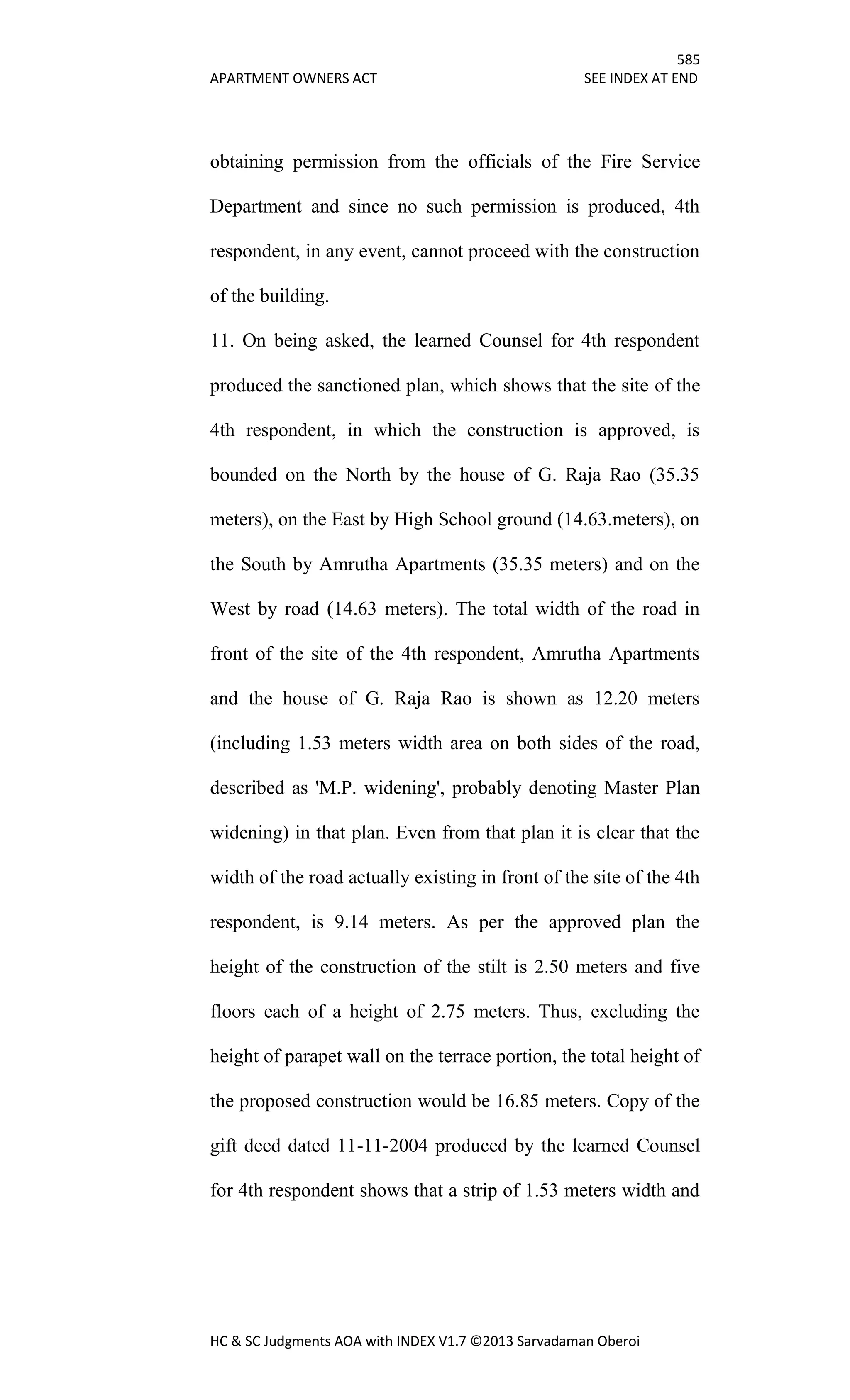 585
APARTMENT OWNERS ACT SEE INDEX AT END
HC & SC Judgments AOA with INDEX V1.7 ©2013 Sarvadaman Oberoi
obtaining permission from the officials of the Fire Service
Department and since no such permission is produced, 4th
respondent, in any event, cannot proceed with the construction
of the building.
11. On being asked, the learned Counsel for 4th respondent
produced the sanctioned plan, which shows that the site of the
4th respondent, in which the construction is approved, is
bounded on the North by the house of G. Raja Rao (35.35
meters), on the East by High School ground (14.63.meters), on
the South by Amrutha Apartments (35.35 meters) and on the
West by road (14.63 meters). The total width of the road in
front of the site of the 4th respondent, Amrutha Apartments
and the house of G. Raja Rao is shown as 12.20 meters
(including 1.53 meters width area on both sides of the road,
described as 'M.P. widening', probably denoting Master Plan
widening) in that plan. Even from that plan it is clear that the
width of the road actually existing in front of the site of the 4th
respondent, is 9.14 meters. As per the approved plan the
height of the construction of the stilt is 2.50 meters and five
floors each of a height of 2.75 meters. Thus, excluding the
height of parapet wall on the terrace portion, the total height of
the proposed construction would be 16.85 meters. Copy of the
gift deed dated 11-11-2004 produced by the learned Counsel
for 4th respondent shows that a strip of 1.53 meters width and
 