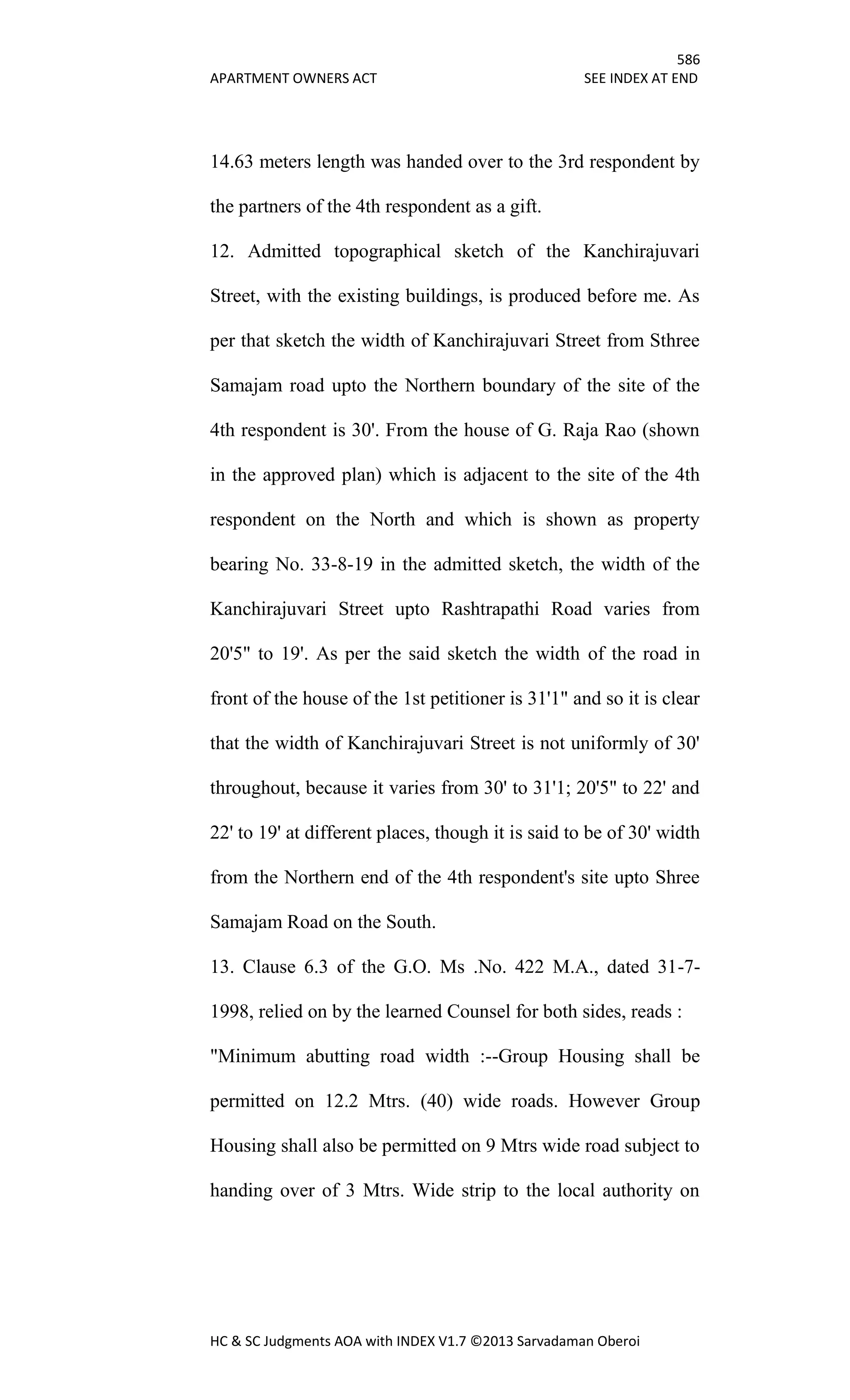 586
APARTMENT OWNERS ACT SEE INDEX AT END
HC & SC Judgments AOA with INDEX V1.7 ©2013 Sarvadaman Oberoi
14.63 meters length was handed over to the 3rd respondent by
the partners of the 4th respondent as a gift.
12. Admitted topographical sketch of the Kanchirajuvari
Street, with the existing buildings, is produced before me. As
per that sketch the width of Kanchirajuvari Street from Sthree
Samajam road upto the Northern boundary of the site of the
4th respondent is 30'. From the house of G. Raja Rao (shown
in the approved plan) which is adjacent to the site of the 4th
respondent on the North and which is shown as property
bearing No. 33-8-19 in the admitted sketch, the width of the
Kanchirajuvari Street upto Rashtrapathi Road varies from
20'5" to 19'. As per the said sketch the width of the road in
front of the house of the 1st petitioner is 31'1" and so it is clear
that the width of Kanchirajuvari Street is not uniformly of 30'
throughout, because it varies from 30' to 31'1; 20'5" to 22' and
22' to 19' at different places, though it is said to be of 30' width
from the Northern end of the 4th respondent's site upto Shree
Samajam Road on the South.
13. Clause 6.3 of the G.O. Ms .No. 422 M.A., dated 31-7-
1998, relied on by the learned Counsel for both sides, reads :
"Minimum abutting road width :--Group Housing shall be
permitted on 12.2 Mtrs. (40) wide roads. However Group
Housing shall also be permitted on 9 Mtrs wide road subject to
handing over of 3 Mtrs. Wide strip to the local authority on
 