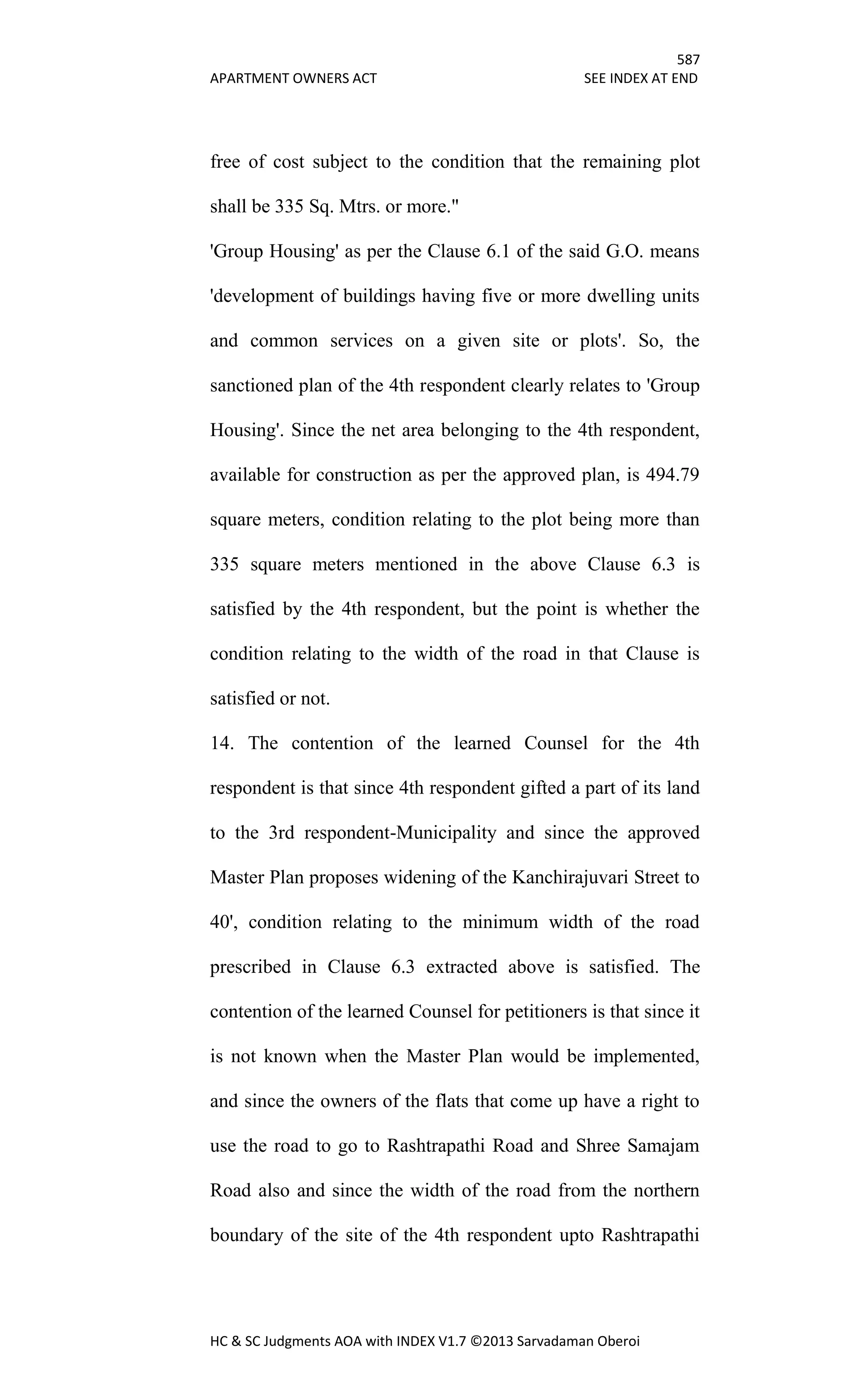 587
APARTMENT OWNERS ACT SEE INDEX AT END
HC & SC Judgments AOA with INDEX V1.7 ©2013 Sarvadaman Oberoi
free of cost subject to the condition that the remaining plot
shall be 335 Sq. Mtrs. or more."
'Group Housing' as per the Clause 6.1 of the said G.O. means
'development of buildings having five or more dwelling units
and common services on a given site or plots'. So, the
sanctioned plan of the 4th respondent clearly relates to 'Group
Housing'. Since the net area belonging to the 4th respondent,
available for construction as per the approved plan, is 494.79
square meters, condition relating to the plot being more than
335 square meters mentioned in the above Clause 6.3 is
satisfied by the 4th respondent, but the point is whether the
condition relating to the width of the road in that Clause is
satisfied or not.
14. The contention of the learned Counsel for the 4th
respondent is that since 4th respondent gifted a part of its land
to the 3rd respondent-Municipality and since the approved
Master Plan proposes widening of the Kanchirajuvari Street to
40', condition relating to the minimum width of the road
prescribed in Clause 6.3 extracted above is satisfied. The
contention of the learned Counsel for petitioners is that since it
is not known when the Master Plan would be implemented,
and since the owners of the flats that come up have a right to
use the road to go to Rashtrapathi Road and Shree Samajam
Road also and since the width of the road from the northern
boundary of the site of the 4th respondent upto Rashtrapathi
 