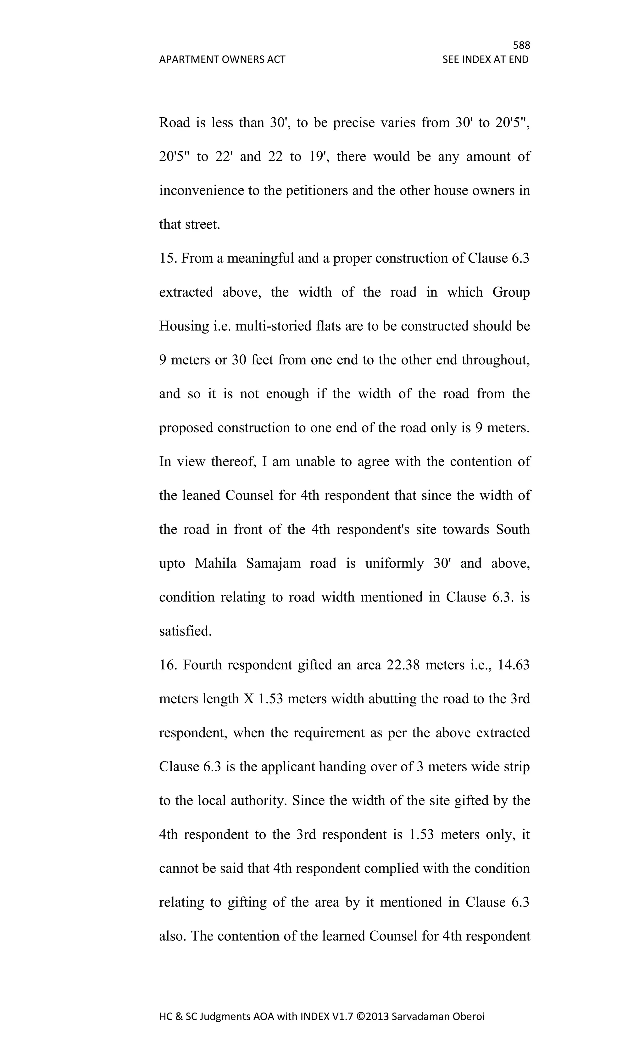 588
APARTMENT OWNERS ACT SEE INDEX AT END
HC & SC Judgments AOA with INDEX V1.7 ©2013 Sarvadaman Oberoi
Road is less than 30', to be precise varies from 30' to 20'5",
20'5" to 22' and 22 to 19', there would be any amount of
inconvenience to the petitioners and the other house owners in
that street.
15. From a meaningful and a proper construction of Clause 6.3
extracted above, the width of the road in which Group
Housing i.e. multi-storied flats are to be constructed should be
9 meters or 30 feet from one end to the other end throughout,
and so it is not enough if the width of the road from the
proposed construction to one end of the road only is 9 meters.
In view thereof, I am unable to agree with the contention of
the leaned Counsel for 4th respondent that since the width of
the road in front of the 4th respondent's site towards South
upto Mahila Samajam road is uniformly 30' and above,
condition relating to road width mentioned in Clause 6.3. is
satisfied.
16. Fourth respondent gifted an area 22.38 meters i.e., 14.63
meters length X 1.53 meters width abutting the road to the 3rd
respondent, when the requirement as per the above extracted
Clause 6.3 is the applicant handing over of 3 meters wide strip
to the local authority. Since the width of the site gifted by the
4th respondent to the 3rd respondent is 1.53 meters only, it
cannot be said that 4th respondent complied with the condition
relating to gifting of the area by it mentioned in Clause 6.3
also. The contention of the learned Counsel for 4th respondent
 