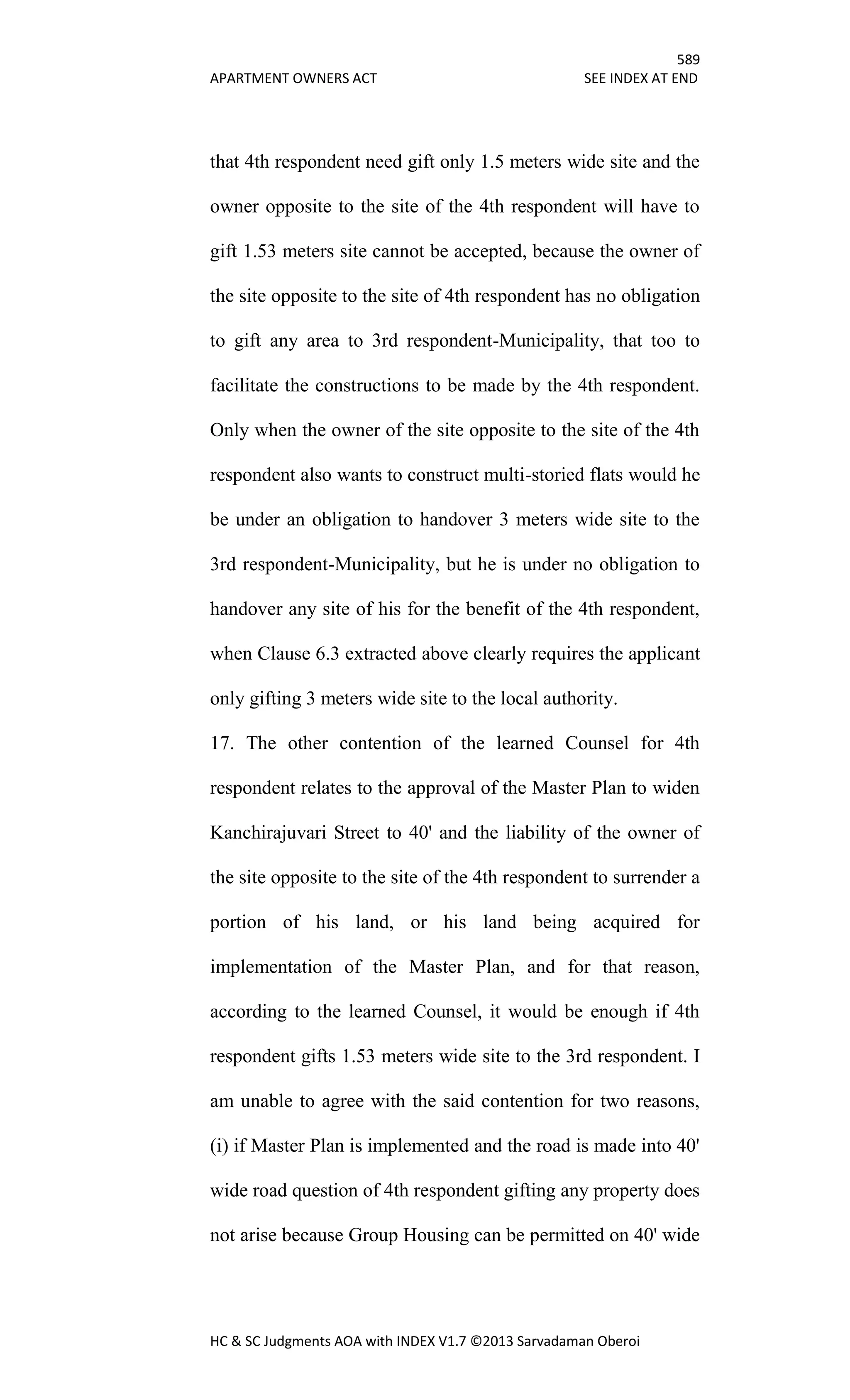 589
APARTMENT OWNERS ACT SEE INDEX AT END
HC & SC Judgments AOA with INDEX V1.7 ©2013 Sarvadaman Oberoi
that 4th respondent need gift only 1.5 meters wide site and the
owner opposite to the site of the 4th respondent will have to
gift 1.53 meters site cannot be accepted, because the owner of
the site opposite to the site of 4th respondent has no obligation
to gift any area to 3rd respondent-Municipality, that too to
facilitate the constructions to be made by the 4th respondent.
Only when the owner of the site opposite to the site of the 4th
respondent also wants to construct multi-storied flats would he
be under an obligation to handover 3 meters wide site to the
3rd respondent-Municipality, but he is under no obligation to
handover any site of his for the benefit of the 4th respondent,
when Clause 6.3 extracted above clearly requires the applicant
only gifting 3 meters wide site to the local authority.
17. The other contention of the learned Counsel for 4th
respondent relates to the approval of the Master Plan to widen
Kanchirajuvari Street to 40' and the liability of the owner of
the site opposite to the site of the 4th respondent to surrender a
portion of his land, or his land being acquired for
implementation of the Master Plan, and for that reason,
according to the learned Counsel, it would be enough if 4th
respondent gifts 1.53 meters wide site to the 3rd respondent. I
am unable to agree with the said contention for two reasons,
(i) if Master Plan is implemented and the road is made into 40'
wide road question of 4th respondent gifting any property does
not arise because Group Housing can be permitted on 40' wide
 