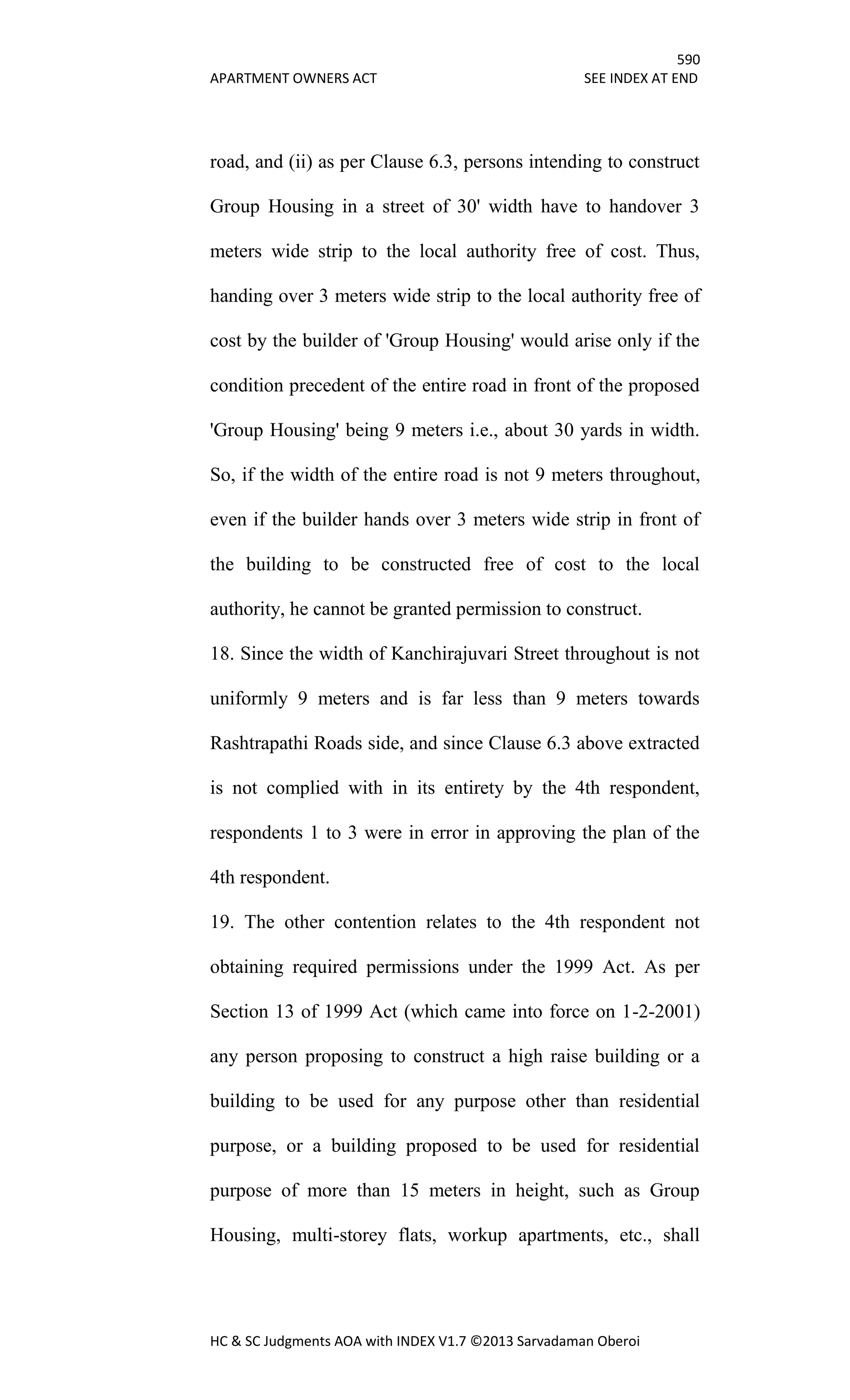 590
APARTMENT OWNERS ACT SEE INDEX AT END
HC & SC Judgments AOA with INDEX V1.7 ©2013 Sarvadaman Oberoi
road, and (ii) as per Clause 6.3, persons intending to construct
Group Housing in a street of 30' width have to handover 3
meters wide strip to the local authority free of cost. Thus,
handing over 3 meters wide strip to the local authority free of
cost by the builder of 'Group Housing' would arise only if the
condition precedent of the entire road in front of the proposed
'Group Housing' being 9 meters i.e., about 30 yards in width.
So, if the width of the entire road is not 9 meters throughout,
even if the builder hands over 3 meters wide strip in front of
the building to be constructed free of cost to the local
authority, he cannot be granted permission to construct.
18. Since the width of Kanchirajuvari Street throughout is not
uniformly 9 meters and is far less than 9 meters towards
Rashtrapathi Roads side, and since Clause 6.3 above extracted
is not complied with in its entirety by the 4th respondent,
respondents 1 to 3 were in error in approving the plan of the
4th respondent.
19. The other contention relates to the 4th respondent not
obtaining required permissions under the 1999 Act. As per
Section 13 of 1999 Act (which came into force on 1-2-2001)
any person proposing to construct a high raise building or a
building to be used for any purpose other than residential
purpose, or a building proposed to be used for residential
purpose of more than 15 meters in height, such as Group
Housing, multi-storey flats, workup apartments, etc., shall
 