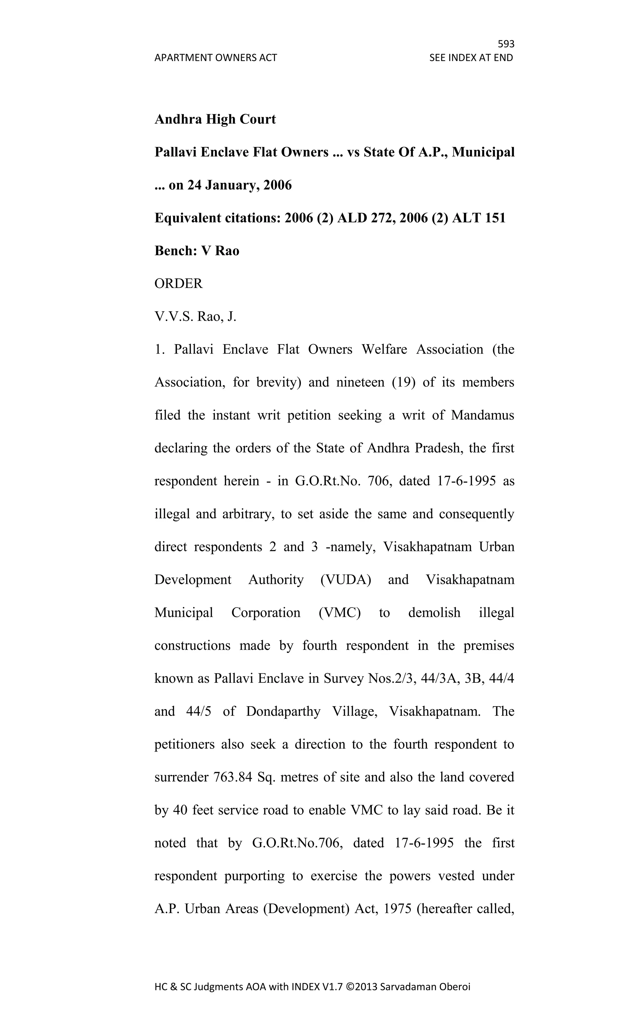 593
APARTMENT OWNERS ACT SEE INDEX AT END
HC & SC Judgments AOA with INDEX V1.7 ©2013 Sarvadaman Oberoi
Andhra High Court
Pallavi Enclave Flat Owners ... vs State Of A.P., Municipal
... on 24 January, 2006
Equivalent citations: 2006 (2) ALD 272, 2006 (2) ALT 151
Bench: V Rao
ORDER
V.V.S. Rao, J.
1. Pallavi Enclave Flat Owners Welfare Association (the
Association, for brevity) and nineteen (19) of its members
filed the instant writ petition seeking a writ of Mandamus
declaring the orders of the State of Andhra Pradesh, the first
respondent herein - in G.O.Rt.No. 706, dated 17-6-1995 as
illegal and arbitrary, to set aside the same and consequently
direct respondents 2 and 3 -namely, Visakhapatnam Urban
Development Authority (VUDA) and Visakhapatnam
Municipal Corporation (VMC) to demolish illegal
constructions made by fourth respondent in the premises
known as Pallavi Enclave in Survey Nos.2/3, 44/3A, 3B, 44/4
and 44/5 of Dondaparthy Village, Visakhapatnam. The
petitioners also seek a direction to the fourth respondent to
surrender 763.84 Sq. metres of site and also the land covered
by 40 feet service road to enable VMC to lay said road. Be it
noted that by G.O.Rt.No.706, dated 17-6-1995 the first
respondent purporting to exercise the powers vested under
A.P. Urban Areas (Development) Act, 1975 (hereafter called,
 