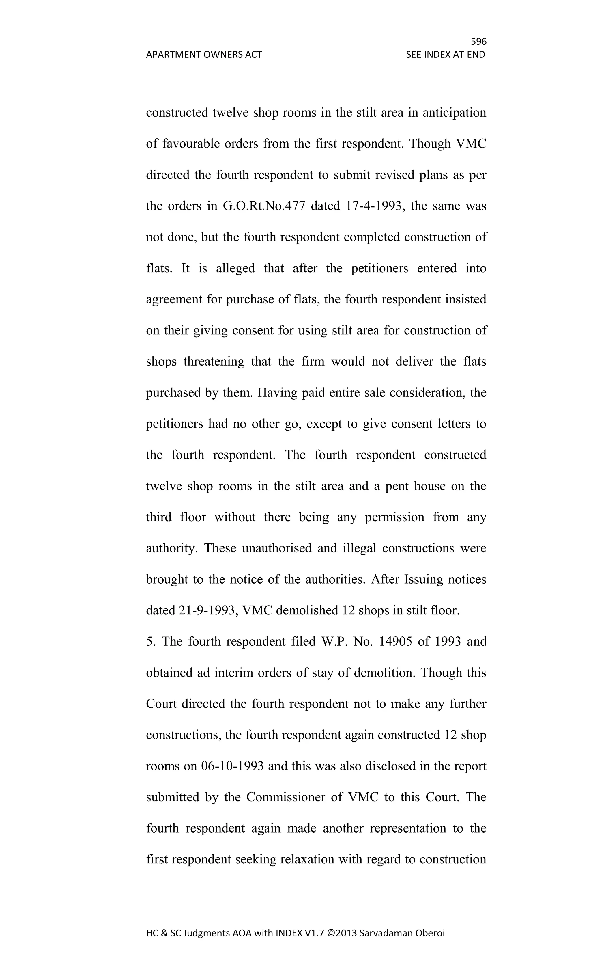 596
APARTMENT OWNERS ACT SEE INDEX AT END
HC & SC Judgments AOA with INDEX V1.7 ©2013 Sarvadaman Oberoi
constructed twelve shop rooms in the stilt area in anticipation
of favourable orders from the first respondent. Though VMC
directed the fourth respondent to submit revised plans as per
the orders in G.O.Rt.No.477 dated 17-4-1993, the same was
not done, but the fourth respondent completed construction of
flats. It is alleged that after the petitioners entered into
agreement for purchase of flats, the fourth respondent insisted
on their giving consent for using stilt area for construction of
shops threatening that the firm would not deliver the flats
purchased by them. Having paid entire sale consideration, the
petitioners had no other go, except to give consent letters to
the fourth respondent. The fourth respondent constructed
twelve shop rooms in the stilt area and a pent house on the
third floor without there being any permission from any
authority. These unauthorised and illegal constructions were
brought to the notice of the authorities. After Issuing notices
dated 21-9-1993, VMC demolished 12 shops in stilt floor.
5. The fourth respondent filed W.P. No. 14905 of 1993 and
obtained ad interim orders of stay of demolition. Though this
Court directed the fourth respondent not to make any further
constructions, the fourth respondent again constructed 12 shop
rooms on 06-10-1993 and this was also disclosed in the report
submitted by the Commissioner of VMC to this Court. The
fourth respondent again made another representation to the
first respondent seeking relaxation with regard to construction
 