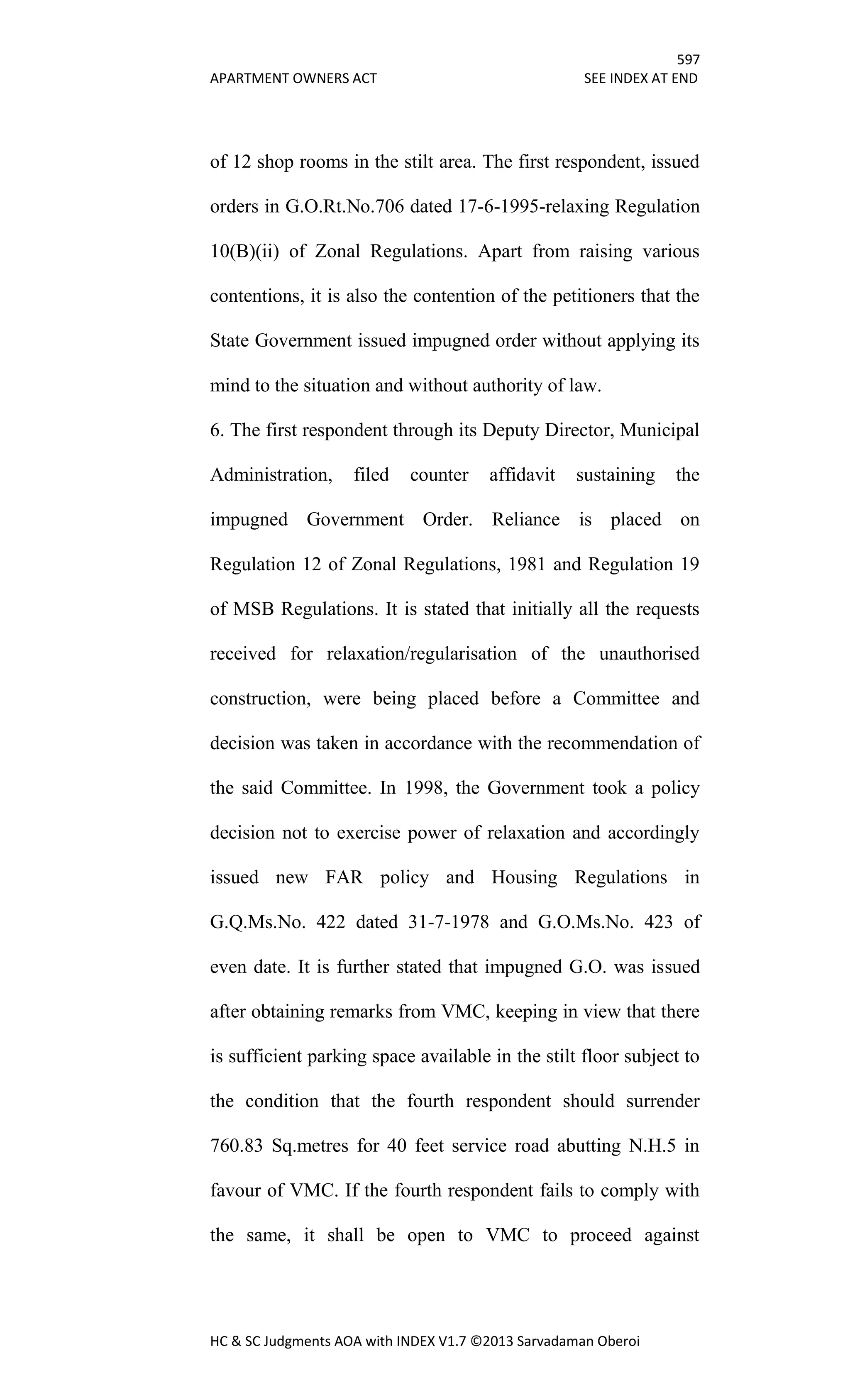 597
APARTMENT OWNERS ACT SEE INDEX AT END
HC & SC Judgments AOA with INDEX V1.7 ©2013 Sarvadaman Oberoi
of 12 shop rooms in the stilt area. The first respondent, issued
orders in G.O.Rt.No.706 dated 17-6-1995-relaxing Regulation
10(B)(ii) of Zonal Regulations. Apart from raising various
contentions, it is also the contention of the petitioners that the
State Government issued impugned order without applying its
mind to the situation and without authority of law.
6. The first respondent through its Deputy Director, Municipal
Administration, filed counter affidavit sustaining the
impugned Government Order. Reliance is placed on
Regulation 12 of Zonal Regulations, 1981 and Regulation 19
of MSB Regulations. It is stated that initially all the requests
received for relaxation/regularisation of the unauthorised
construction, were being placed before a Committee and
decision was taken in accordance with the recommendation of
the said Committee. In 1998, the Government took a policy
decision not to exercise power of relaxation and accordingly
issued new FAR policy and Housing Regulations in
G.Q.Ms.No. 422 dated 31-7-1978 and G.O.Ms.No. 423 of
even date. It is further stated that impugned G.O. was issued
after obtaining remarks from VMC, keeping in view that there
is sufficient parking space available in the stilt floor subject to
the condition that the fourth respondent should surrender
760.83 Sq.metres for 40 feet service road abutting N.H.5 in
favour of VMC. If the fourth respondent fails to comply with
the same, it shall be open to VMC to proceed against
 