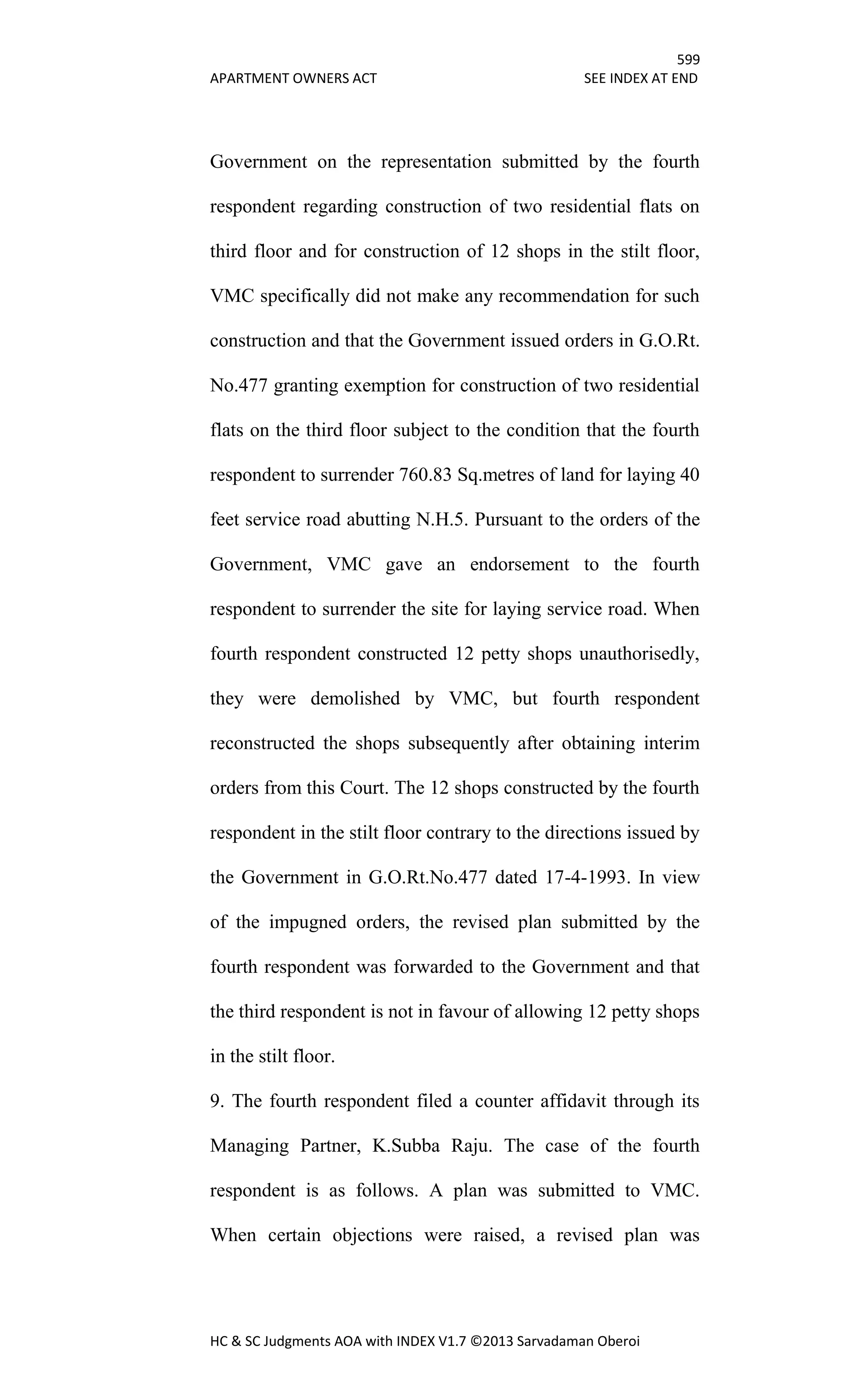 599
APARTMENT OWNERS ACT SEE INDEX AT END
HC & SC Judgments AOA with INDEX V1.7 ©2013 Sarvadaman Oberoi
Government on the representation submitted by the fourth
respondent regarding construction of two residential flats on
third floor and for construction of 12 shops in the stilt floor,
VMC specifically did not make any recommendation for such
construction and that the Government issued orders in G.O.Rt.
No.477 granting exemption for construction of two residential
flats on the third floor subject to the condition that the fourth
respondent to surrender 760.83 Sq.metres of land for laying 40
feet service road abutting N.H.5. Pursuant to the orders of the
Government, VMC gave an endorsement to the fourth
respondent to surrender the site for laying service road. When
fourth respondent constructed 12 petty shops unauthorisedly,
they were demolished by VMC, but fourth respondent
reconstructed the shops subsequently after obtaining interim
orders from this Court. The 12 shops constructed by the fourth
respondent in the stilt floor contrary to the directions issued by
the Government in G.O.Rt.No.477 dated 17-4-1993. In view
of the impugned orders, the revised plan submitted by the
fourth respondent was forwarded to the Government and that
the third respondent is not in favour of allowing 12 petty shops
in the stilt floor.
9. The fourth respondent filed a counter affidavit through its
Managing Partner, K.Subba Raju. The case of the fourth
respondent is as follows. A plan was submitted to VMC.
When certain objections were raised, a revised plan was
 