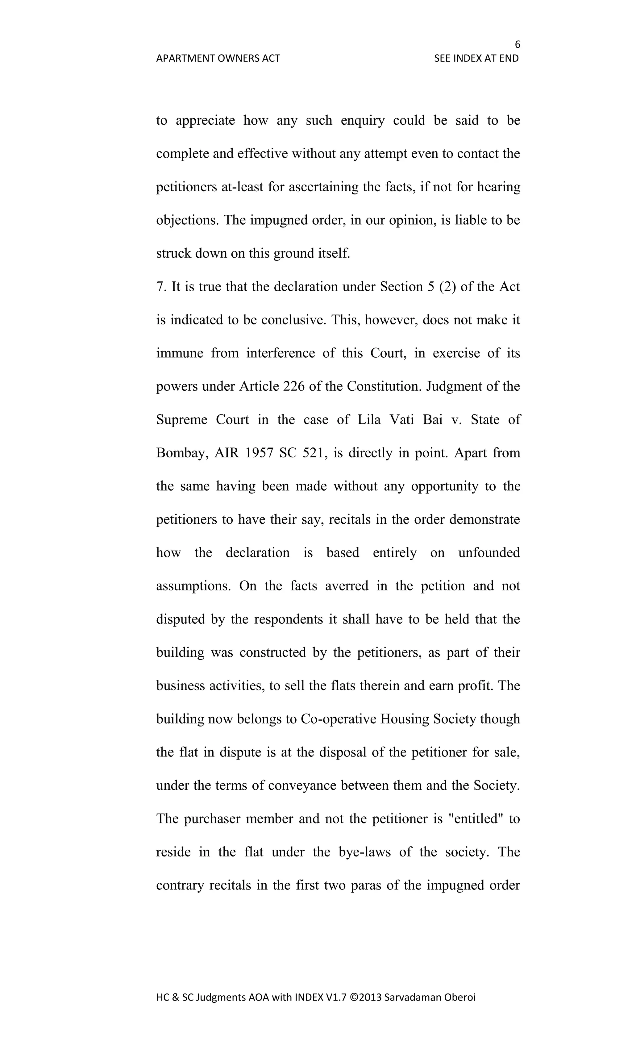 6
APARTMENT OWNERS ACT SEE INDEX AT END
HC & SC Judgments AOA with INDEX V1.7 ©2013 Sarvadaman Oberoi
to appreciate how any such enquiry could be said to be
complete and effective without any attempt even to contact the
petitioners at-least for ascertaining the facts, if not for hearing
objections. The impugned order, in our opinion, is liable to be
struck down on this ground itself.
7. It is true that the declaration under Section 5 (2) of the Act
is indicated to be conclusive. This, however, does not make it
immune from interference of this Court, in exercise of its
powers under Article 226 of the Constitution. Judgment of the
Supreme Court in the case of Lila Vati Bai v. State of
Bombay, AIR 1957 SC 521, is directly in point. Apart from
the same having been made without any opportunity to the
petitioners to have their say, recitals in the order demonstrate
how the declaration is based entirely on unfounded
assumptions. On the facts averred in the petition and not
disputed by the respondents it shall have to be held that the
building was constructed by the petitioners, as part of their
business activities, to sell the flats therein and earn profit. The
building now belongs to Co-operative Housing Society though
the flat in dispute is at the disposal of the petitioner for sale,
under the terms of conveyance between them and the Society.
The purchaser member and not the petitioner is "entitled" to
reside in the flat under the bye-laws of the society. The
contrary recitals in the first two paras of the impugned order
 