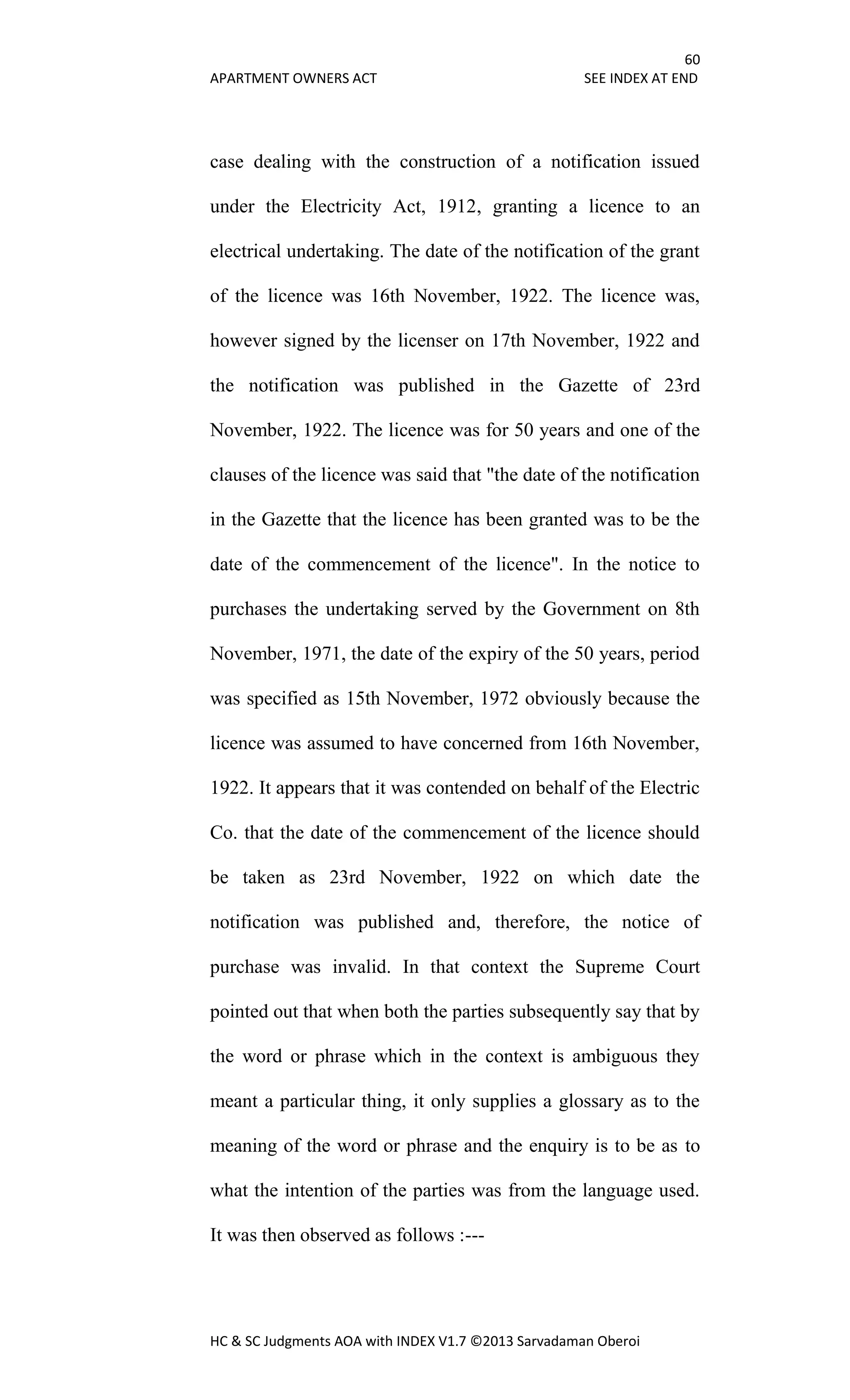60
APARTMENT OWNERS ACT SEE INDEX AT END
HC & SC Judgments AOA with INDEX V1.7 ©2013 Sarvadaman Oberoi
case dealing with the construction of a notification issued
under the Electricity Act, 1912, granting a licence to an
electrical undertaking. The date of the notification of the grant
of the licence was 16th November, 1922. The licence was,
however signed by the licenser on 17th November, 1922 and
the notification was published in the Gazette of 23rd
November, 1922. The licence was for 50 years and one of the
clauses of the licence was said that "the date of the notification
in the Gazette that the licence has been granted was to be the
date of the commencement of the licence". In the notice to
purchases the undertaking served by the Government on 8th
November, 1971, the date of the expiry of the 50 years, period
was specified as 15th November, 1972 obviously because the
licence was assumed to have concerned from 16th November,
1922. It appears that it was contended on behalf of the Electric
Co. that the date of the commencement of the licence should
be taken as 23rd November, 1922 on which date the
notification was published and, therefore, the notice of
purchase was invalid. In that context the Supreme Court
pointed out that when both the parties subsequently say that by
the word or phrase which in the context is ambiguous they
meant a particular thing, it only supplies a glossary as to the
meaning of the word or phrase and the enquiry is to be as to
what the intention of the parties was from the language used.
It was then observed as follows :---
 