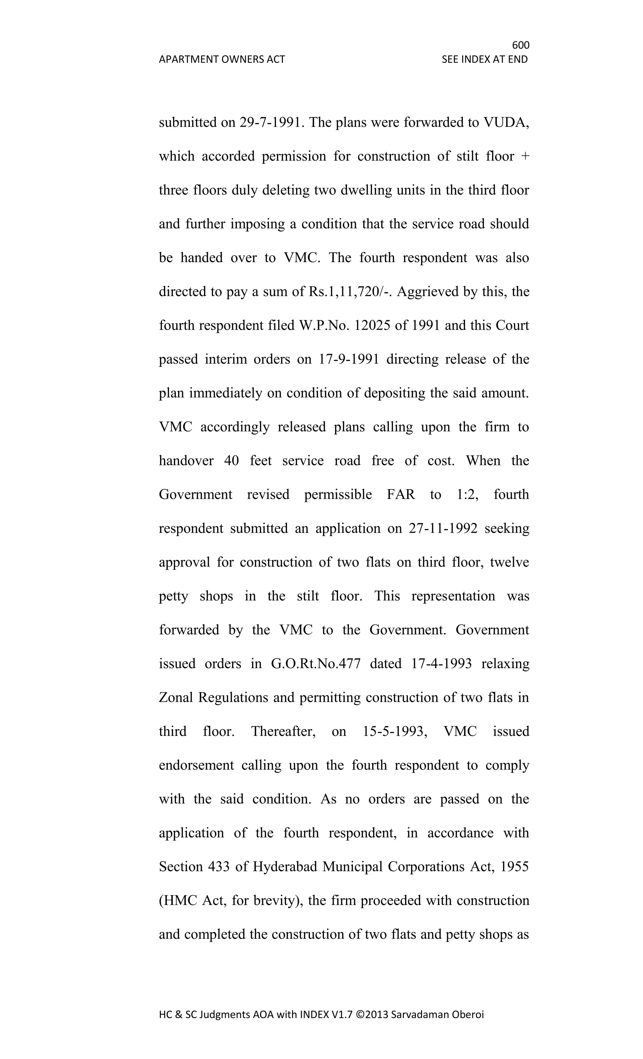 600
APARTMENT OWNERS ACT SEE INDEX AT END
HC & SC Judgments AOA with INDEX V1.7 ©2013 Sarvadaman Oberoi
submitted on 29-7-1991. The plans were forwarded to VUDA,
which accorded permission for construction of stilt floor +
three floors duly deleting two dwelling units in the third floor
and further imposing a condition that the service road should
be handed over to VMC. The fourth respondent was also
directed to pay a sum of Rs.1,11,720/-. Aggrieved by this, the
fourth respondent filed W.P.No. 12025 of 1991 and this Court
passed interim orders on 17-9-1991 directing release of the
plan immediately on condition of depositing the said amount.
VMC accordingly released plans calling upon the firm to
handover 40 feet service road free of cost. When the
Government revised permissible FAR to 1:2, fourth
respondent submitted an application on 27-11-1992 seeking
approval for construction of two flats on third floor, twelve
petty shops in the stilt floor. This representation was
forwarded by the VMC to the Government. Government
issued orders in G.O.Rt.No.477 dated 17-4-1993 relaxing
Zonal Regulations and permitting construction of two flats in
third floor. Thereafter, on 15-5-1993, VMC issued
endorsement calling upon the fourth respondent to comply
with the said condition. As no orders are passed on the
application of the fourth respondent, in accordance with
Section 433 of Hyderabad Municipal Corporations Act, 1955
(HMC Act, for brevity), the firm proceeded with construction
and completed the construction of two flats and petty shops as
 