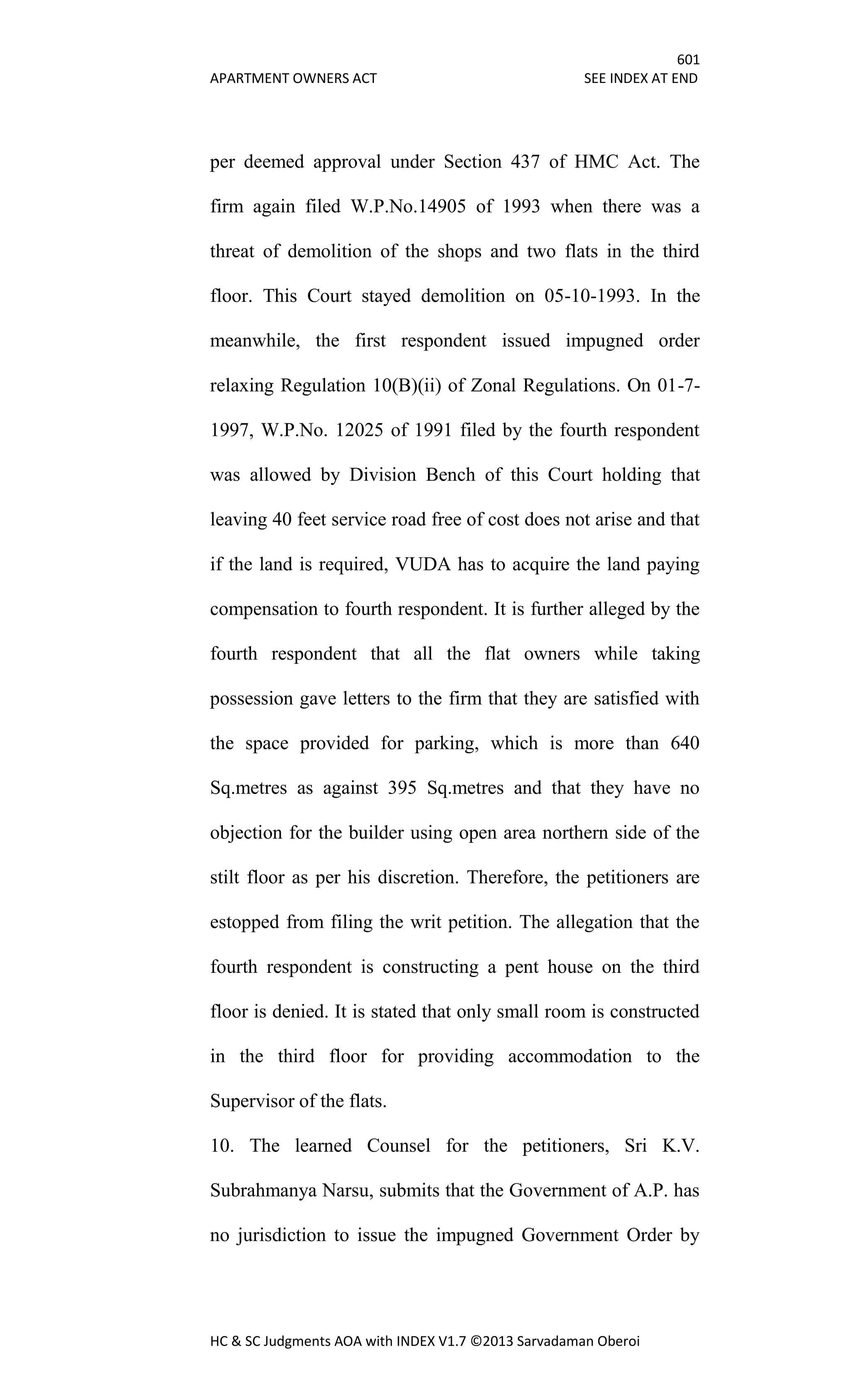 601
APARTMENT OWNERS ACT SEE INDEX AT END
HC & SC Judgments AOA with INDEX V1.7 ©2013 Sarvadaman Oberoi
per deemed approval under Section 437 of HMC Act. The
firm again filed W.P.No.14905 of 1993 when there was a
threat of demolition of the shops and two flats in the third
floor. This Court stayed demolition on 05-10-1993. In the
meanwhile, the first respondent issued impugned order
relaxing Regulation 10(B)(ii) of Zonal Regulations. On 01-7-
1997, W.P.No. 12025 of 1991 filed by the fourth respondent
was allowed by Division Bench of this Court holding that
leaving 40 feet service road free of cost does not arise and that
if the land is required, VUDA has to acquire the land paying
compensation to fourth respondent. It is further alleged by the
fourth respondent that all the flat owners while taking
possession gave letters to the firm that they are satisfied with
the space provided for parking, which is more than 640
Sq.metres as against 395 Sq.metres and that they have no
objection for the builder using open area northern side of the
stilt floor as per his discretion. Therefore, the petitioners are
estopped from filing the writ petition. The allegation that the
fourth respondent is constructing a pent house on the third
floor is denied. It is stated that only small room is constructed
in the third floor for providing accommodation to the
Supervisor of the flats.
10. The learned Counsel for the petitioners, Sri K.V.
Subrahmanya Narsu, submits that the Government of A.P. has
no jurisdiction to issue the impugned Government Order by
 