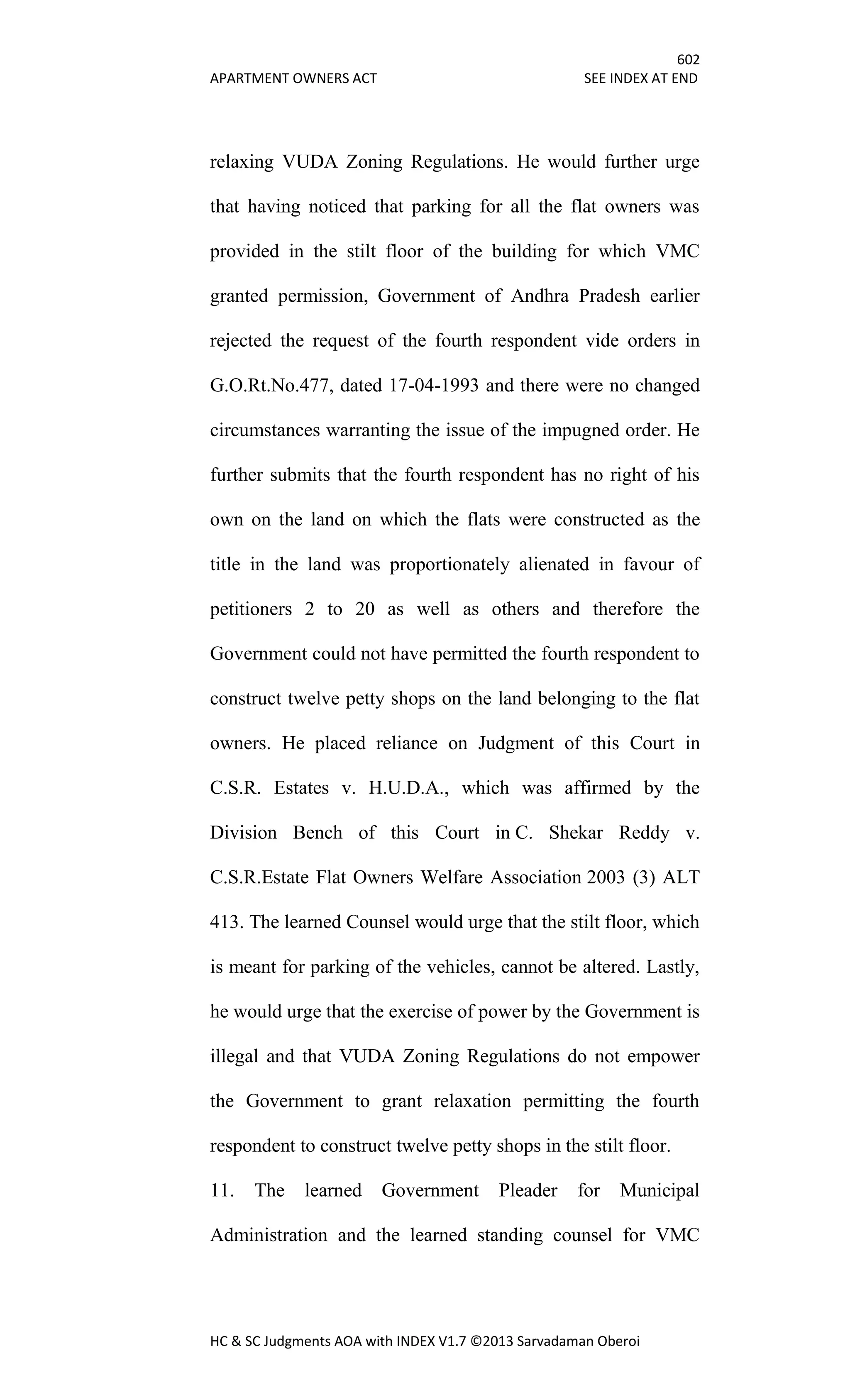 602
APARTMENT OWNERS ACT SEE INDEX AT END
HC & SC Judgments AOA with INDEX V1.7 ©2013 Sarvadaman Oberoi
relaxing VUDA Zoning Regulations. He would further urge
that having noticed that parking for all the flat owners was
provided in the stilt floor of the building for which VMC
granted permission, Government of Andhra Pradesh earlier
rejected the request of the fourth respondent vide orders in
G.O.Rt.No.477, dated 17-04-1993 and there were no changed
circumstances warranting the issue of the impugned order. He
further submits that the fourth respondent has no right of his
own on the land on which the flats were constructed as the
title in the land was proportionately alienated in favour of
petitioners 2 to 20 as well as others and therefore the
Government could not have permitted the fourth respondent to
construct twelve petty shops on the land belonging to the flat
owners. He placed reliance on Judgment of this Court in
C.S.R. Estates v. H.U.D.A., which was affirmed by the
Division Bench of this Court in C. Shekar Reddy v.
C.S.R.Estate Flat Owners Welfare Association 2003 (3) ALT
413. The learned Counsel would urge that the stilt floor, which
is meant for parking of the vehicles, cannot be altered. Lastly,
he would urge that the exercise of power by the Government is
illegal and that VUDA Zoning Regulations do not empower
the Government to grant relaxation permitting the fourth
respondent to construct twelve petty shops in the stilt floor.
11. The learned Government Pleader for Municipal
Administration and the learned standing counsel for VMC
 