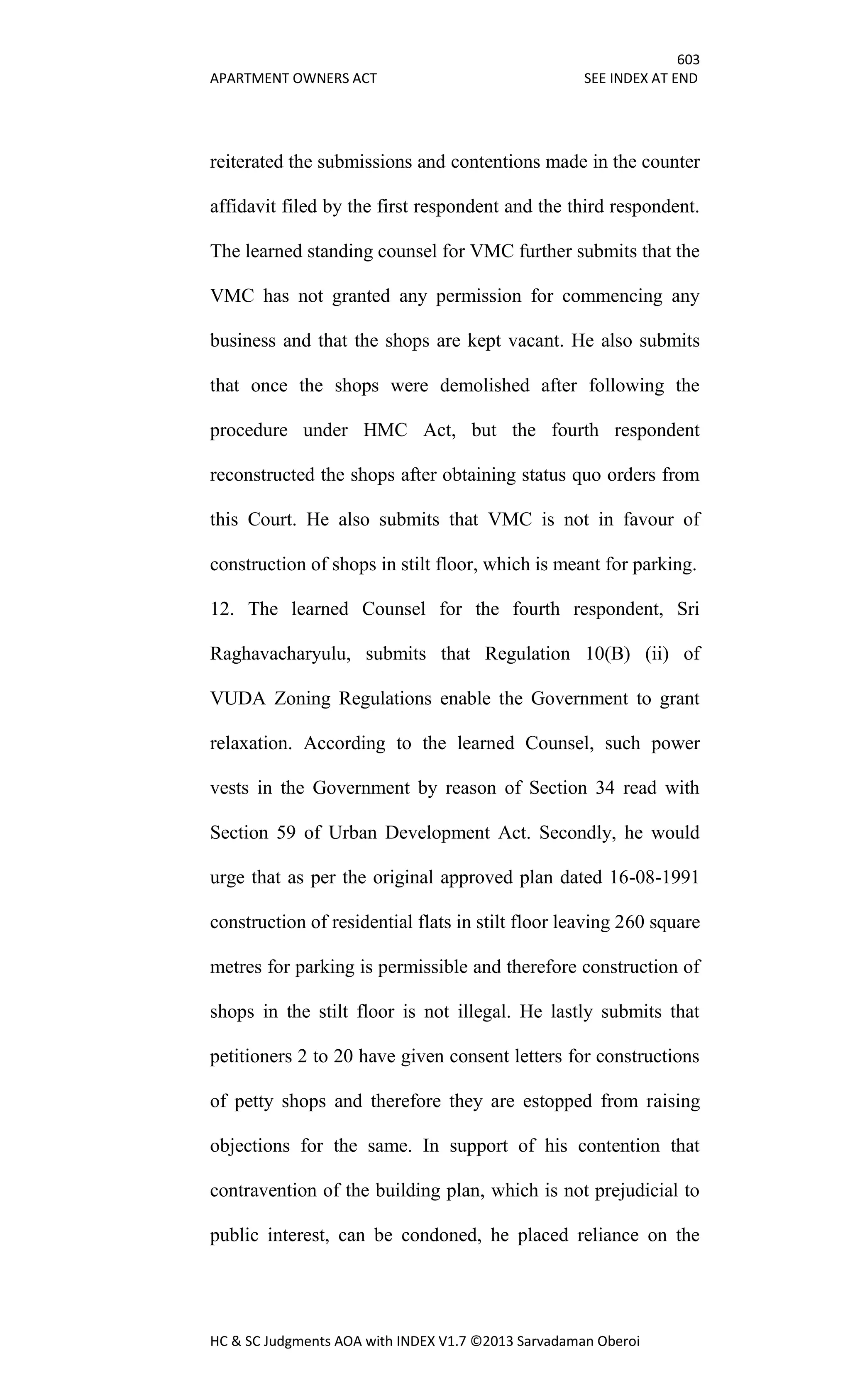 603
APARTMENT OWNERS ACT SEE INDEX AT END
HC & SC Judgments AOA with INDEX V1.7 ©2013 Sarvadaman Oberoi
reiterated the submissions and contentions made in the counter
affidavit filed by the first respondent and the third respondent.
The learned standing counsel for VMC further submits that the
VMC has not granted any permission for commencing any
business and that the shops are kept vacant. He also submits
that once the shops were demolished after following the
procedure under HMC Act, but the fourth respondent
reconstructed the shops after obtaining status quo orders from
this Court. He also submits that VMC is not in favour of
construction of shops in stilt floor, which is meant for parking.
12. The learned Counsel for the fourth respondent, Sri
Raghavacharyulu, submits that Regulation 10(B) (ii) of
VUDA Zoning Regulations enable the Government to grant
relaxation. According to the learned Counsel, such power
vests in the Government by reason of Section 34 read with
Section 59 of Urban Development Act. Secondly, he would
urge that as per the original approved plan dated 16-08-1991
construction of residential flats in stilt floor leaving 260 square
metres for parking is permissible and therefore construction of
shops in the stilt floor is not illegal. He lastly submits that
petitioners 2 to 20 have given consent letters for constructions
of petty shops and therefore they are estopped from raising
objections for the same. In support of his contention that
contravention of the building plan, which is not prejudicial to
public interest, can be condoned, he placed reliance on the
 