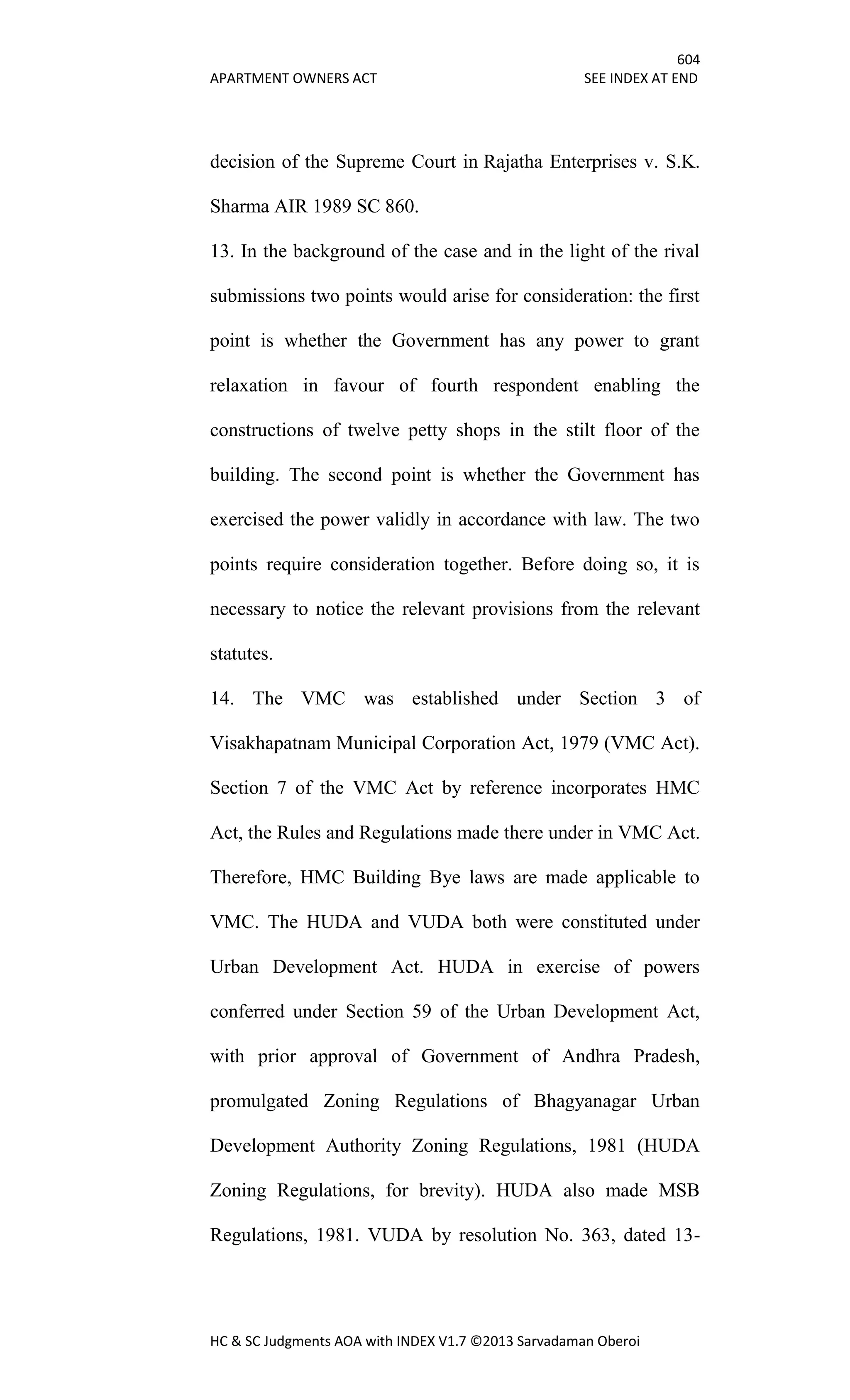 604
APARTMENT OWNERS ACT SEE INDEX AT END
HC & SC Judgments AOA with INDEX V1.7 ©2013 Sarvadaman Oberoi
decision of the Supreme Court in Rajatha Enterprises v. S.K.
Sharma AIR 1989 SC 860.
13. In the background of the case and in the light of the rival
submissions two points would arise for consideration: the first
point is whether the Government has any power to grant
relaxation in favour of fourth respondent enabling the
constructions of twelve petty shops in the stilt floor of the
building. The second point is whether the Government has
exercised the power validly in accordance with law. The two
points require consideration together. Before doing so, it is
necessary to notice the relevant provisions from the relevant
statutes.
14. The VMC was established under Section 3 of
Visakhapatnam Municipal Corporation Act, 1979 (VMC Act).
Section 7 of the VMC Act by reference incorporates HMC
Act, the Rules and Regulations made there under in VMC Act.
Therefore, HMC Building Bye laws are made applicable to
VMC. The HUDA and VUDA both were constituted under
Urban Development Act. HUDA in exercise of powers
conferred under Section 59 of the Urban Development Act,
with prior approval of Government of Andhra Pradesh,
promulgated Zoning Regulations of Bhagyanagar Urban
Development Authority Zoning Regulations, 1981 (HUDA
Zoning Regulations, for brevity). HUDA also made MSB
Regulations, 1981. VUDA by resolution No. 363, dated 13-
 