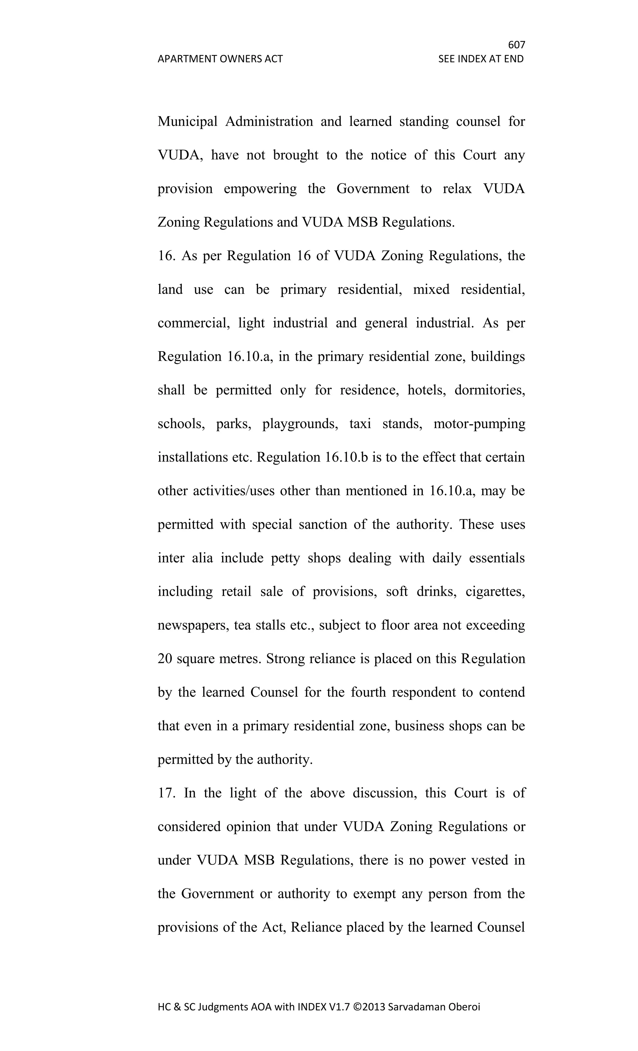 607
APARTMENT OWNERS ACT SEE INDEX AT END
HC & SC Judgments AOA with INDEX V1.7 ©2013 Sarvadaman Oberoi
Municipal Administration and learned standing counsel for
VUDA, have not brought to the notice of this Court any
provision empowering the Government to relax VUDA
Zoning Regulations and VUDA MSB Regulations.
16. As per Regulation 16 of VUDA Zoning Regulations, the
land use can be primary residential, mixed residential,
commercial, light industrial and general industrial. As per
Regulation 16.10.a, in the primary residential zone, buildings
shall be permitted only for residence, hotels, dormitories,
schools, parks, playgrounds, taxi stands, motor-pumping
installations etc. Regulation 16.10.b is to the effect that certain
other activities/uses other than mentioned in 16.10.a, may be
permitted with special sanction of the authority. These uses
inter alia include petty shops dealing with daily essentials
including retail sale of provisions, soft drinks, cigarettes,
newspapers, tea stalls etc., subject to floor area not exceeding
20 square metres. Strong reliance is placed on this Regulation
by the learned Counsel for the fourth respondent to contend
that even in a primary residential zone, business shops can be
permitted by the authority.
17. In the light of the above discussion, this Court is of
considered opinion that under VUDA Zoning Regulations or
under VUDA MSB Regulations, there is no power vested in
the Government or authority to exempt any person from the
provisions of the Act, Reliance placed by the learned Counsel
 