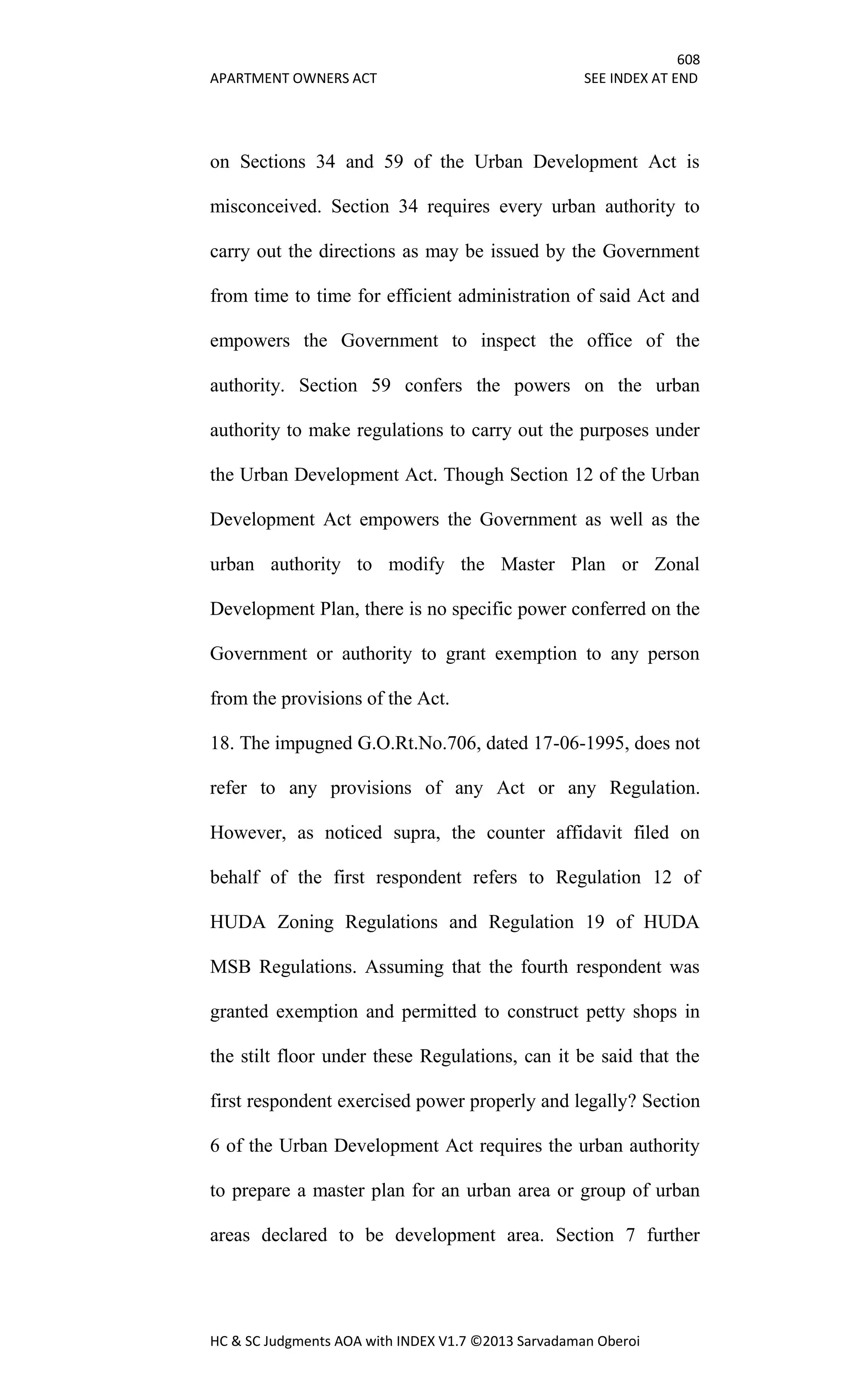 608
APARTMENT OWNERS ACT SEE INDEX AT END
HC & SC Judgments AOA with INDEX V1.7 ©2013 Sarvadaman Oberoi
on Sections 34 and 59 of the Urban Development Act is
misconceived. Section 34 requires every urban authority to
carry out the directions as may be issued by the Government
from time to time for efficient administration of said Act and
empowers the Government to inspect the office of the
authority. Section 59 confers the powers on the urban
authority to make regulations to carry out the purposes under
the Urban Development Act. Though Section 12 of the Urban
Development Act empowers the Government as well as the
urban authority to modify the Master Plan or Zonal
Development Plan, there is no specific power conferred on the
Government or authority to grant exemption to any person
from the provisions of the Act.
18. The impugned G.O.Rt.No.706, dated 17-06-1995, does not
refer to any provisions of any Act or any Regulation.
However, as noticed supra, the counter affidavit filed on
behalf of the first respondent refers to Regulation 12 of
HUDA Zoning Regulations and Regulation 19 of HUDA
MSB Regulations. Assuming that the fourth respondent was
granted exemption and permitted to construct petty shops in
the stilt floor under these Regulations, can it be said that the
first respondent exercised power properly and legally? Section
6 of the Urban Development Act requires the urban authority
to prepare a master plan for an urban area or group of urban
areas declared to be development area. Section 7 further
 
