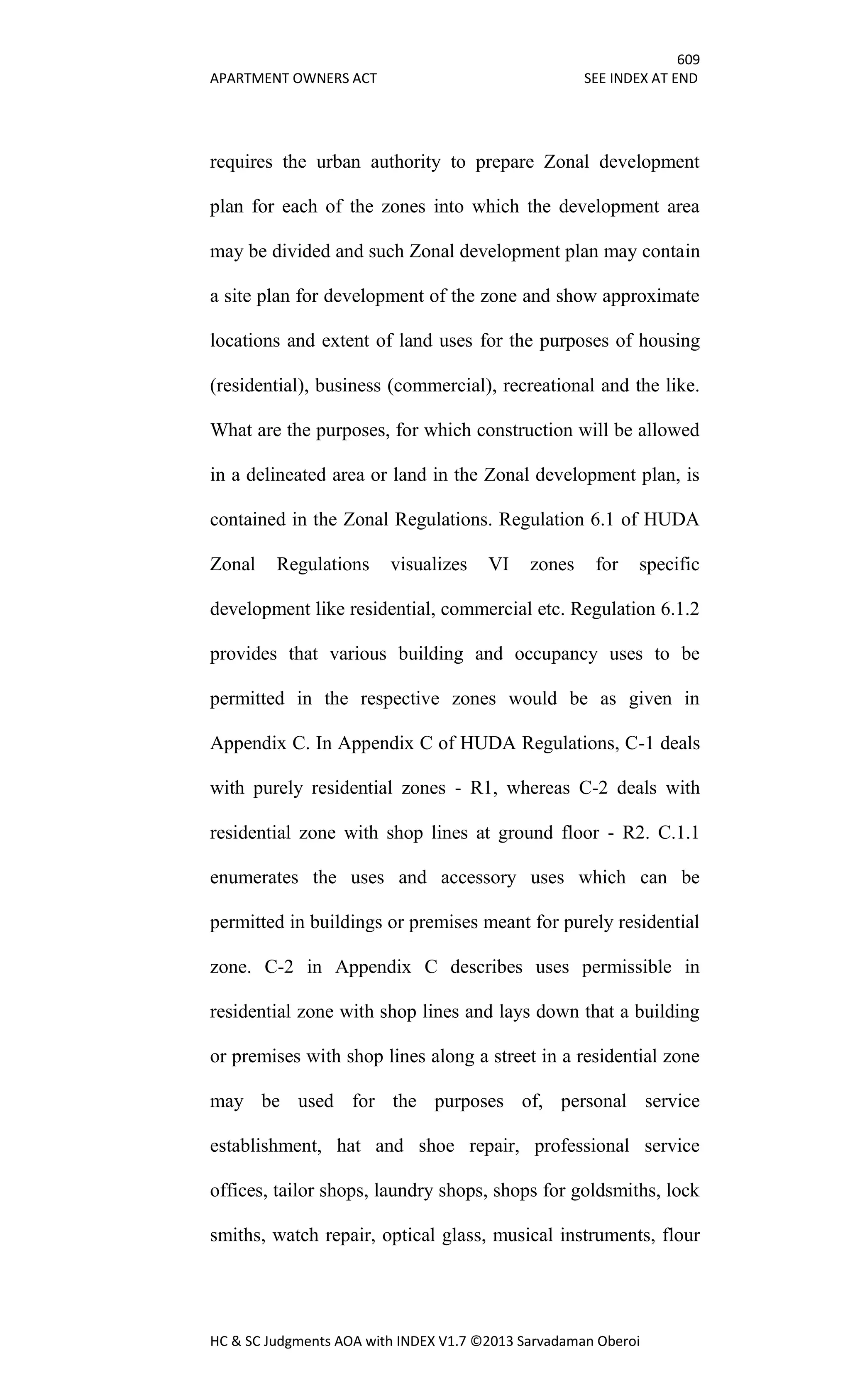 609
APARTMENT OWNERS ACT SEE INDEX AT END
HC & SC Judgments AOA with INDEX V1.7 ©2013 Sarvadaman Oberoi
requires the urban authority to prepare Zonal development
plan for each of the zones into which the development area
may be divided and such Zonal development plan may contain
a site plan for development of the zone and show approximate
locations and extent of land uses for the purposes of housing
(residential), business (commercial), recreational and the like.
What are the purposes, for which construction will be allowed
in a delineated area or land in the Zonal development plan, is
contained in the Zonal Regulations. Regulation 6.1 of HUDA
Zonal Regulations visualizes VI zones for specific
development like residential, commercial etc. Regulation 6.1.2
provides that various building and occupancy uses to be
permitted in the respective zones would be as given in
Appendix C. In Appendix C of HUDA Regulations, C-1 deals
with purely residential zones - R1, whereas C-2 deals with
residential zone with shop lines at ground floor - R2. C.1.1
enumerates the uses and accessory uses which can be
permitted in buildings or premises meant for purely residential
zone. C-2 in Appendix C describes uses permissible in
residential zone with shop lines and lays down that a building
or premises with shop lines along a street in a residential zone
may be used for the purposes of, personal service
establishment, hat and shoe repair, professional service
offices, tailor shops, laundry shops, shops for goldsmiths, lock
smiths, watch repair, optical glass, musical instruments, flour
 