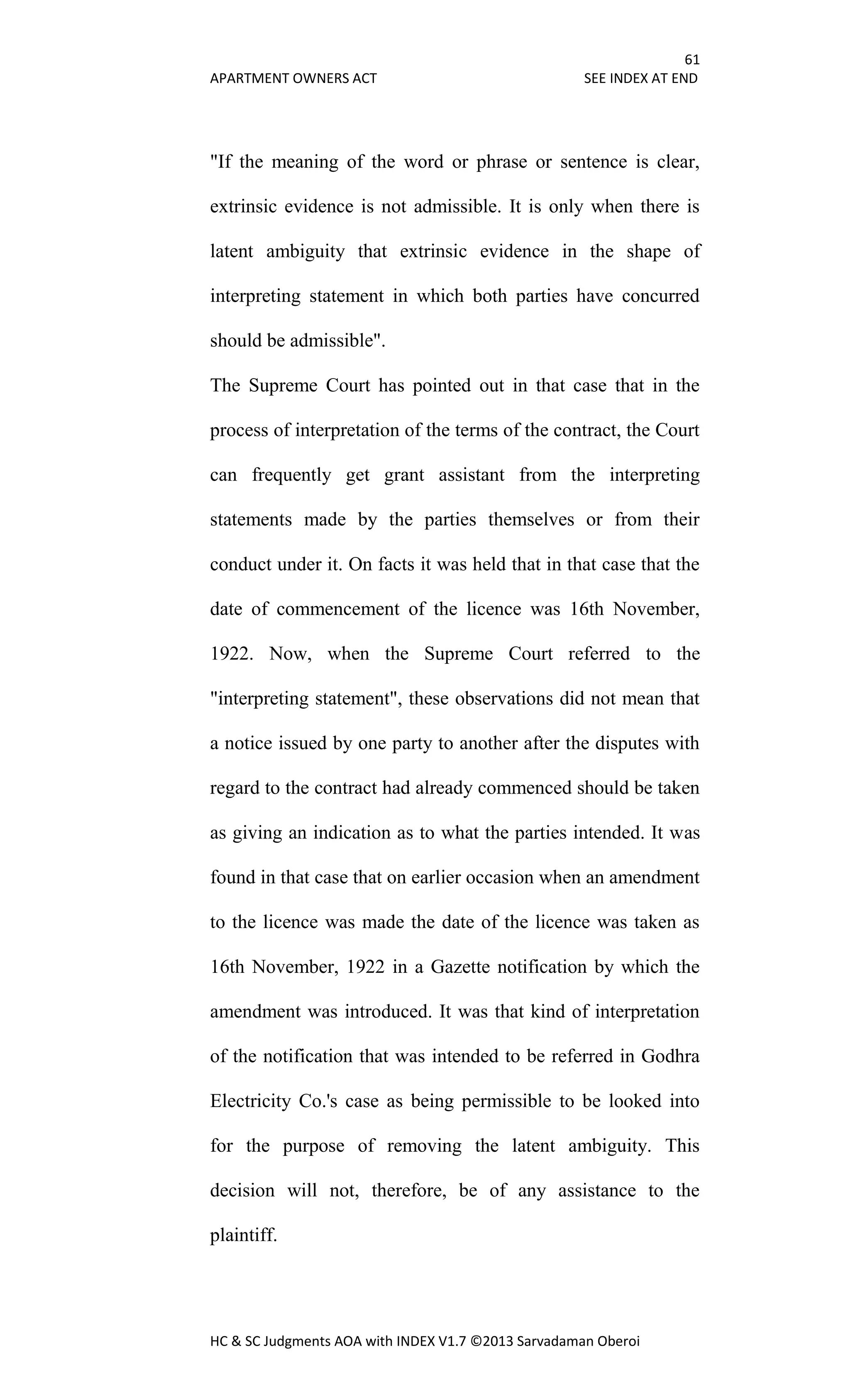 61
APARTMENT OWNERS ACT SEE INDEX AT END
HC & SC Judgments AOA with INDEX V1.7 ©2013 Sarvadaman Oberoi
"If the meaning of the word or phrase or sentence is clear,
extrinsic evidence is not admissible. It is only when there is
latent ambiguity that extrinsic evidence in the shape of
interpreting statement in which both parties have concurred
should be admissible".
The Supreme Court has pointed out in that case that in the
process of interpretation of the terms of the contract, the Court
can frequently get grant assistant from the interpreting
statements made by the parties themselves or from their
conduct under it. On facts it was held that in that case that the
date of commencement of the licence was 16th November,
1922. Now, when the Supreme Court referred to the
"interpreting statement", these observations did not mean that
a notice issued by one party to another after the disputes with
regard to the contract had already commenced should be taken
as giving an indication as to what the parties intended. It was
found in that case that on earlier occasion when an amendment
to the licence was made the date of the licence was taken as
16th November, 1922 in a Gazette notification by which the
amendment was introduced. It was that kind of interpretation
of the notification that was intended to be referred in Godhra
Electricity Co.'s case as being permissible to be looked into
for the purpose of removing the latent ambiguity. This
decision will not, therefore, be of any assistance to the
plaintiff.
 
