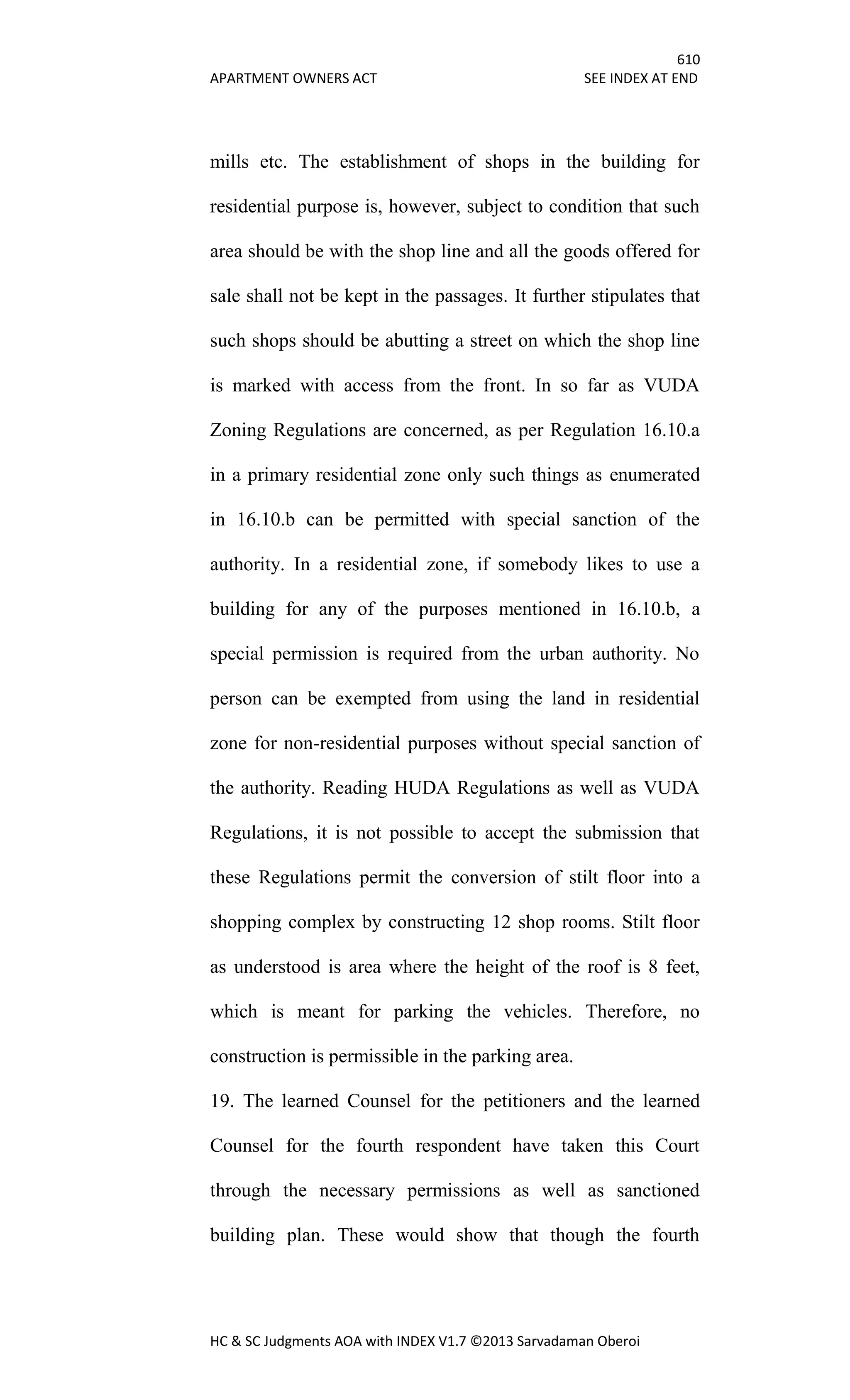 610
APARTMENT OWNERS ACT SEE INDEX AT END
HC & SC Judgments AOA with INDEX V1.7 ©2013 Sarvadaman Oberoi
mills etc. The establishment of shops in the building for
residential purpose is, however, subject to condition that such
area should be with the shop line and all the goods offered for
sale shall not be kept in the passages. It further stipulates that
such shops should be abutting a street on which the shop line
is marked with access from the front. In so far as VUDA
Zoning Regulations are concerned, as per Regulation 16.10.a
in a primary residential zone only such things as enumerated
in 16.10.b can be permitted with special sanction of the
authority. In a residential zone, if somebody likes to use a
building for any of the purposes mentioned in 16.10.b, a
special permission is required from the urban authority. No
person can be exempted from using the land in residential
zone for non-residential purposes without special sanction of
the authority. Reading HUDA Regulations as well as VUDA
Regulations, it is not possible to accept the submission that
these Regulations permit the conversion of stilt floor into a
shopping complex by constructing 12 shop rooms. Stilt floor
as understood is area where the height of the roof is 8 feet,
which is meant for parking the vehicles. Therefore, no
construction is permissible in the parking area.
19. The learned Counsel for the petitioners and the learned
Counsel for the fourth respondent have taken this Court
through the necessary permissions as well as sanctioned
building plan. These would show that though the fourth
 