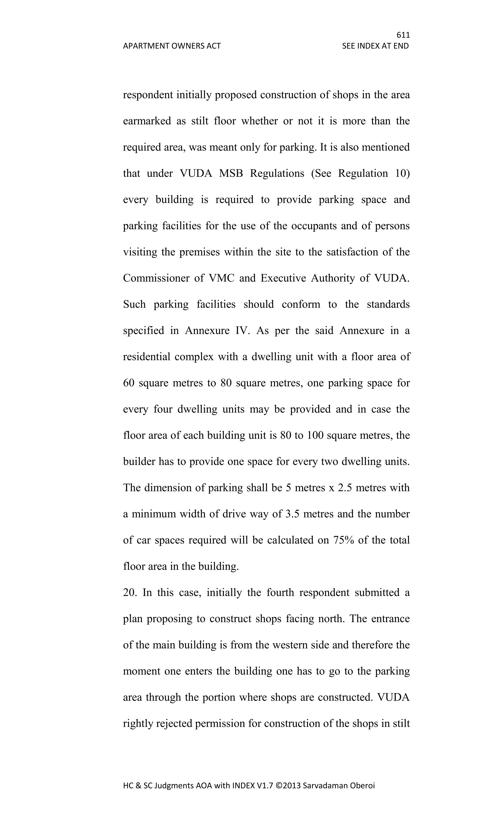 611
APARTMENT OWNERS ACT SEE INDEX AT END
HC & SC Judgments AOA with INDEX V1.7 ©2013 Sarvadaman Oberoi
respondent initially proposed construction of shops in the area
earmarked as stilt floor whether or not it is more than the
required area, was meant only for parking. It is also mentioned
that under VUDA MSB Regulations (See Regulation 10)
every building is required to provide parking space and
parking facilities for the use of the occupants and of persons
visiting the premises within the site to the satisfaction of the
Commissioner of VMC and Executive Authority of VUDA.
Such parking facilities should conform to the standards
specified in Annexure IV. As per the said Annexure in a
residential complex with a dwelling unit with a floor area of
60 square metres to 80 square metres, one parking space for
every four dwelling units may be provided and in case the
floor area of each building unit is 80 to 100 square metres, the
builder has to provide one space for every two dwelling units.
The dimension of parking shall be 5 metres x 2.5 metres with
a minimum width of drive way of 3.5 metres and the number
of car spaces required will be calculated on 75% of the total
floor area in the building.
20. In this case, initially the fourth respondent submitted a
plan proposing to construct shops facing north. The entrance
of the main building is from the western side and therefore the
moment one enters the building one has to go to the parking
area through the portion where shops are constructed. VUDA
rightly rejected permission for construction of the shops in stilt
 