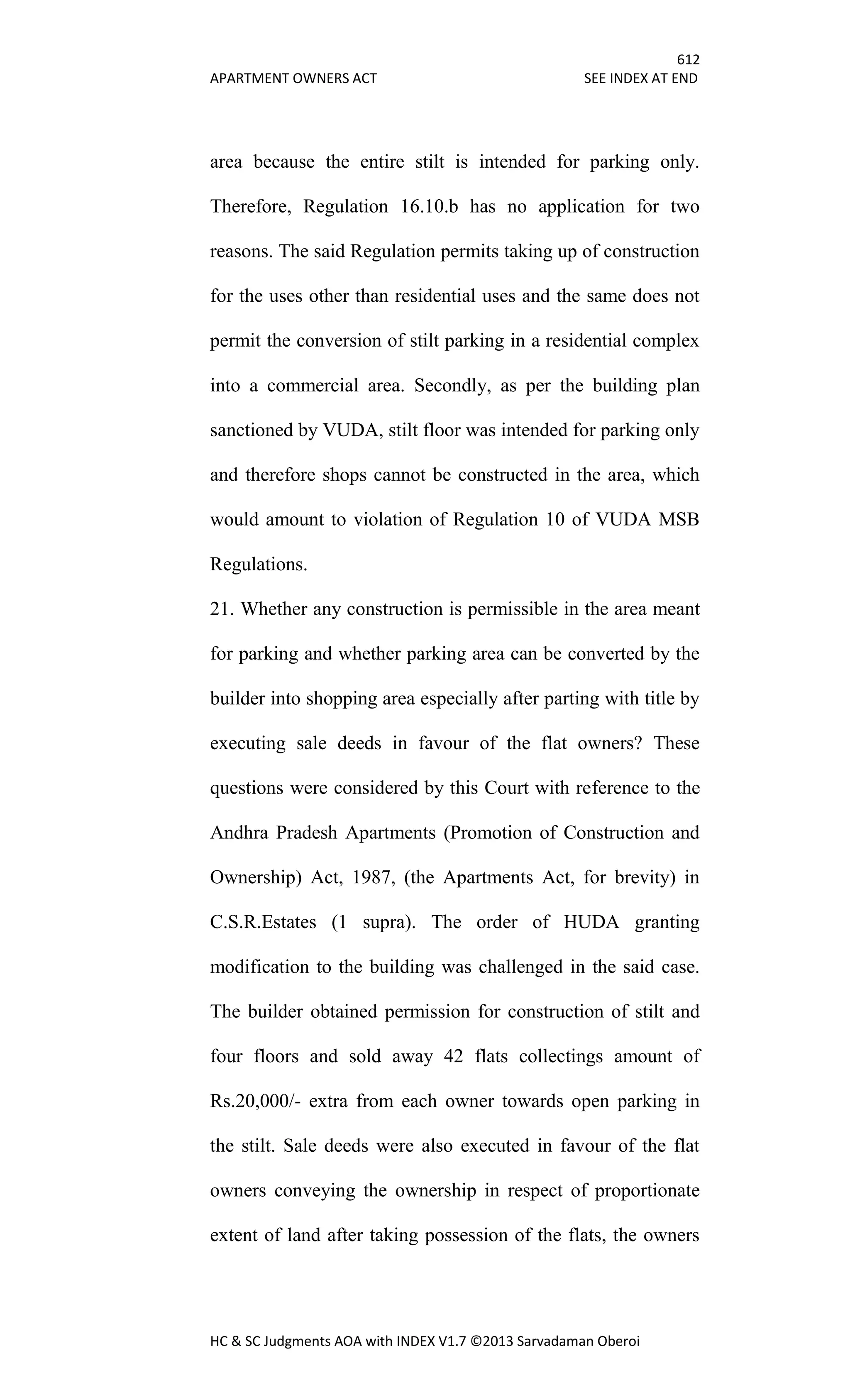 612
APARTMENT OWNERS ACT SEE INDEX AT END
HC & SC Judgments AOA with INDEX V1.7 ©2013 Sarvadaman Oberoi
area because the entire stilt is intended for parking only.
Therefore, Regulation 16.10.b has no application for two
reasons. The said Regulation permits taking up of construction
for the uses other than residential uses and the same does not
permit the conversion of stilt parking in a residential complex
into a commercial area. Secondly, as per the building plan
sanctioned by VUDA, stilt floor was intended for parking only
and therefore shops cannot be constructed in the area, which
would amount to violation of Regulation 10 of VUDA MSB
Regulations.
21. Whether any construction is permissible in the area meant
for parking and whether parking area can be converted by the
builder into shopping area especially after parting with title by
executing sale deeds in favour of the flat owners? These
questions were considered by this Court with reference to the
Andhra Pradesh Apartments (Promotion of Construction and
Ownership) Act, 1987, (the Apartments Act, for brevity) in
C.S.R.Estates (1 supra). The order of HUDA granting
modification to the building was challenged in the said case.
The builder obtained permission for construction of stilt and
four floors and sold away 42 flats collectings amount of
Rs.20,000/- extra from each owner towards open parking in
the stilt. Sale deeds were also executed in favour of the flat
owners conveying the ownership in respect of proportionate
extent of land after taking possession of the flats, the owners
 