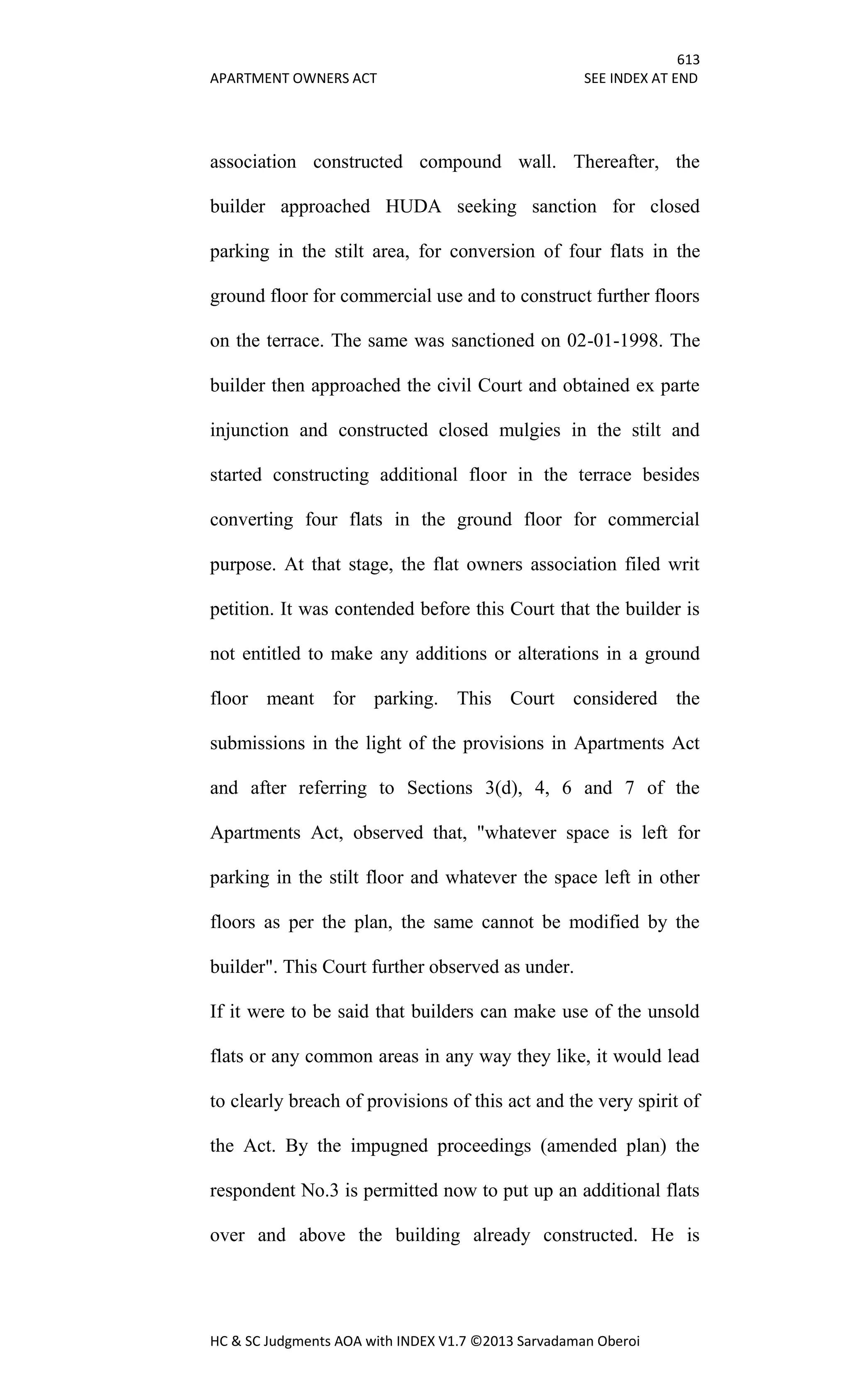 613
APARTMENT OWNERS ACT SEE INDEX AT END
HC & SC Judgments AOA with INDEX V1.7 ©2013 Sarvadaman Oberoi
association constructed compound wall. Thereafter, the
builder approached HUDA seeking sanction for closed
parking in the stilt area, for conversion of four flats in the
ground floor for commercial use and to construct further floors
on the terrace. The same was sanctioned on 02-01-1998. The
builder then approached the civil Court and obtained ex parte
injunction and constructed closed mulgies in the stilt and
started constructing additional floor in the terrace besides
converting four flats in the ground floor for commercial
purpose. At that stage, the flat owners association filed writ
petition. It was contended before this Court that the builder is
not entitled to make any additions or alterations in a ground
floor meant for parking. This Court considered the
submissions in the light of the provisions in Apartments Act
and after referring to Sections 3(d), 4, 6 and 7 of the
Apartments Act, observed that, "whatever space is left for
parking in the stilt floor and whatever the space left in other
floors as per the plan, the same cannot be modified by the
builder". This Court further observed as under.
If it were to be said that builders can make use of the unsold
flats or any common areas in any way they like, it would lead
to clearly breach of provisions of this act and the very spirit of
the Act. By the impugned proceedings (amended plan) the
respondent No.3 is permitted now to put up an additional flats
over and above the building already constructed. He is
 
