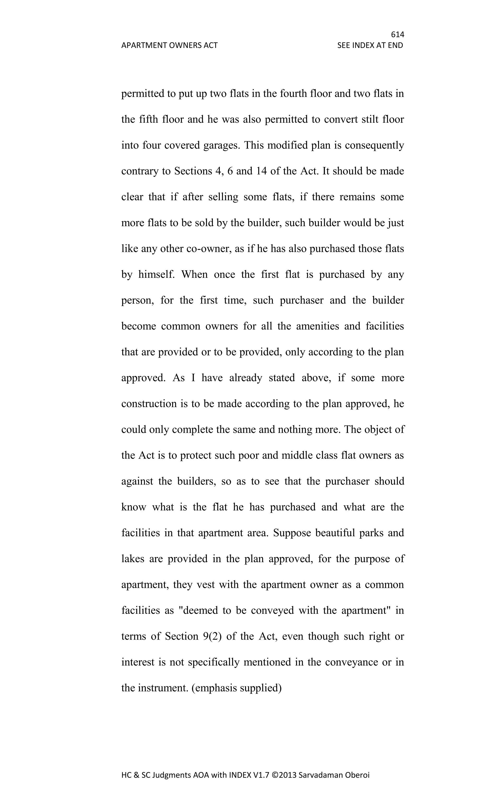614
APARTMENT OWNERS ACT SEE INDEX AT END
HC & SC Judgments AOA with INDEX V1.7 ©2013 Sarvadaman Oberoi
permitted to put up two flats in the fourth floor and two flats in
the fifth floor and he was also permitted to convert stilt floor
into four covered garages. This modified plan is consequently
contrary to Sections 4, 6 and 14 of the Act. It should be made
clear that if after selling some flats, if there remains some
more flats to be sold by the builder, such builder would be just
like any other co-owner, as if he has also purchased those flats
by himself. When once the first flat is purchased by any
person, for the first time, such purchaser and the builder
become common owners for all the amenities and facilities
that are provided or to be provided, only according to the plan
approved. As I have already stated above, if some more
construction is to be made according to the plan approved, he
could only complete the same and nothing more. The object of
the Act is to protect such poor and middle class flat owners as
against the builders, so as to see that the purchaser should
know what is the flat he has purchased and what are the
facilities in that apartment area. Suppose beautiful parks and
lakes are provided in the plan approved, for the purpose of
apartment, they vest with the apartment owner as a common
facilities as "deemed to be conveyed with the apartment" in
terms of Section 9(2) of the Act, even though such right or
interest is not specifically mentioned in the conveyance or in
the instrument. (emphasis supplied)
 