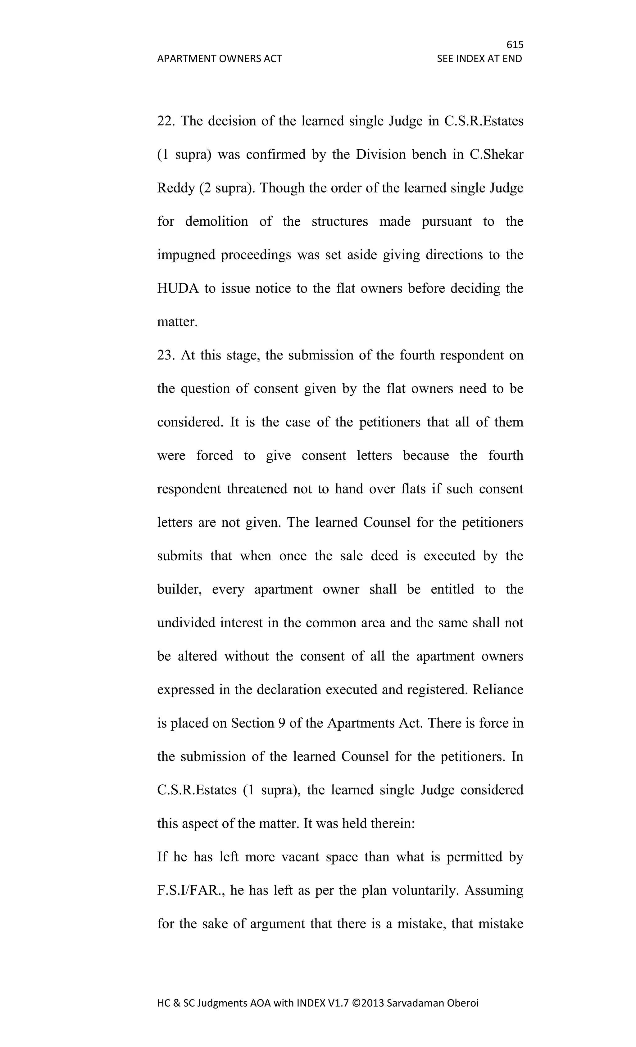 615
APARTMENT OWNERS ACT SEE INDEX AT END
HC & SC Judgments AOA with INDEX V1.7 ©2013 Sarvadaman Oberoi
22. The decision of the learned single Judge in C.S.R.Estates
(1 supra) was confirmed by the Division bench in C.Shekar
Reddy (2 supra). Though the order of the learned single Judge
for demolition of the structures made pursuant to the
impugned proceedings was set aside giving directions to the
HUDA to issue notice to the flat owners before deciding the
matter.
23. At this stage, the submission of the fourth respondent on
the question of consent given by the flat owners need to be
considered. It is the case of the petitioners that all of them
were forced to give consent letters because the fourth
respondent threatened not to hand over flats if such consent
letters are not given. The learned Counsel for the petitioners
submits that when once the sale deed is executed by the
builder, every apartment owner shall be entitled to the
undivided interest in the common area and the same shall not
be altered without the consent of all the apartment owners
expressed in the declaration executed and registered. Reliance
is placed on Section 9 of the Apartments Act. There is force in
the submission of the learned Counsel for the petitioners. In
C.S.R.Estates (1 supra), the learned single Judge considered
this aspect of the matter. It was held therein:
If he has left more vacant space than what is permitted by
F.S.I/FAR., he has left as per the plan voluntarily. Assuming
for the sake of argument that there is a mistake, that mistake
 