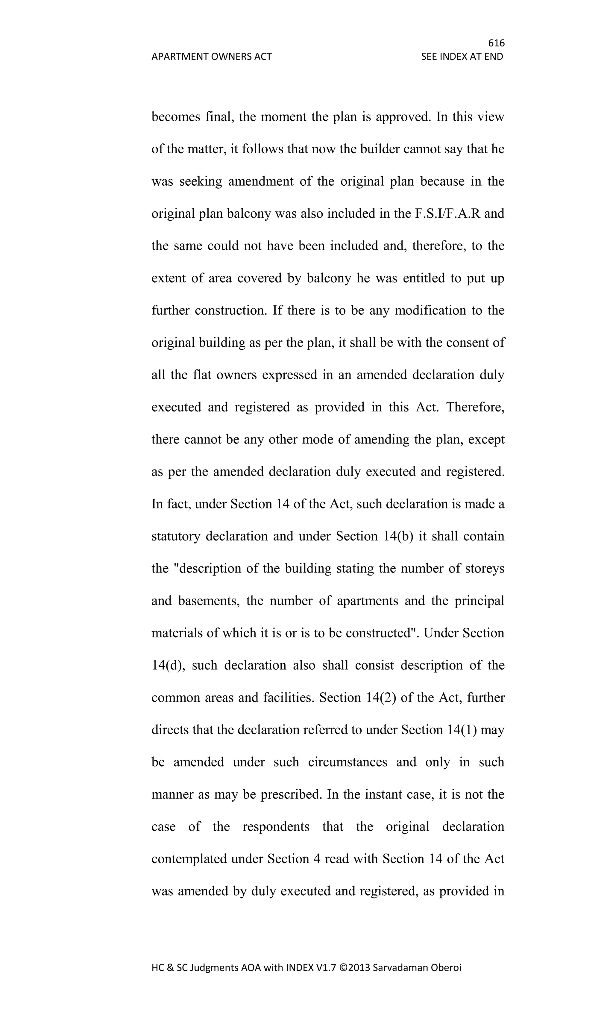616
APARTMENT OWNERS ACT SEE INDEX AT END
HC & SC Judgments AOA with INDEX V1.7 ©2013 Sarvadaman Oberoi
becomes final, the moment the plan is approved. In this view
of the matter, it follows that now the builder cannot say that he
was seeking amendment of the original plan because in the
original plan balcony was also included in the F.S.I/F.A.R and
the same could not have been included and, therefore, to the
extent of area covered by balcony he was entitled to put up
further construction. If there is to be any modification to the
original building as per the plan, it shall be with the consent of
all the flat owners expressed in an amended declaration duly
executed and registered as provided in this Act. Therefore,
there cannot be any other mode of amending the plan, except
as per the amended declaration duly executed and registered.
In fact, under Section 14 of the Act, such declaration is made a
statutory declaration and under Section 14(b) it shall contain
the "description of the building stating the number of storeys
and basements, the number of apartments and the principal
materials of which it is or is to be constructed". Under Section
14(d), such declaration also shall consist description of the
common areas and facilities. Section 14(2) of the Act, further
directs that the declaration referred to under Section 14(1) may
be amended under such circumstances and only in such
manner as may be prescribed. In the instant case, it is not the
case of the respondents that the original declaration
contemplated under Section 4 read with Section 14 of the Act
was amended by duly executed and registered, as provided in
 