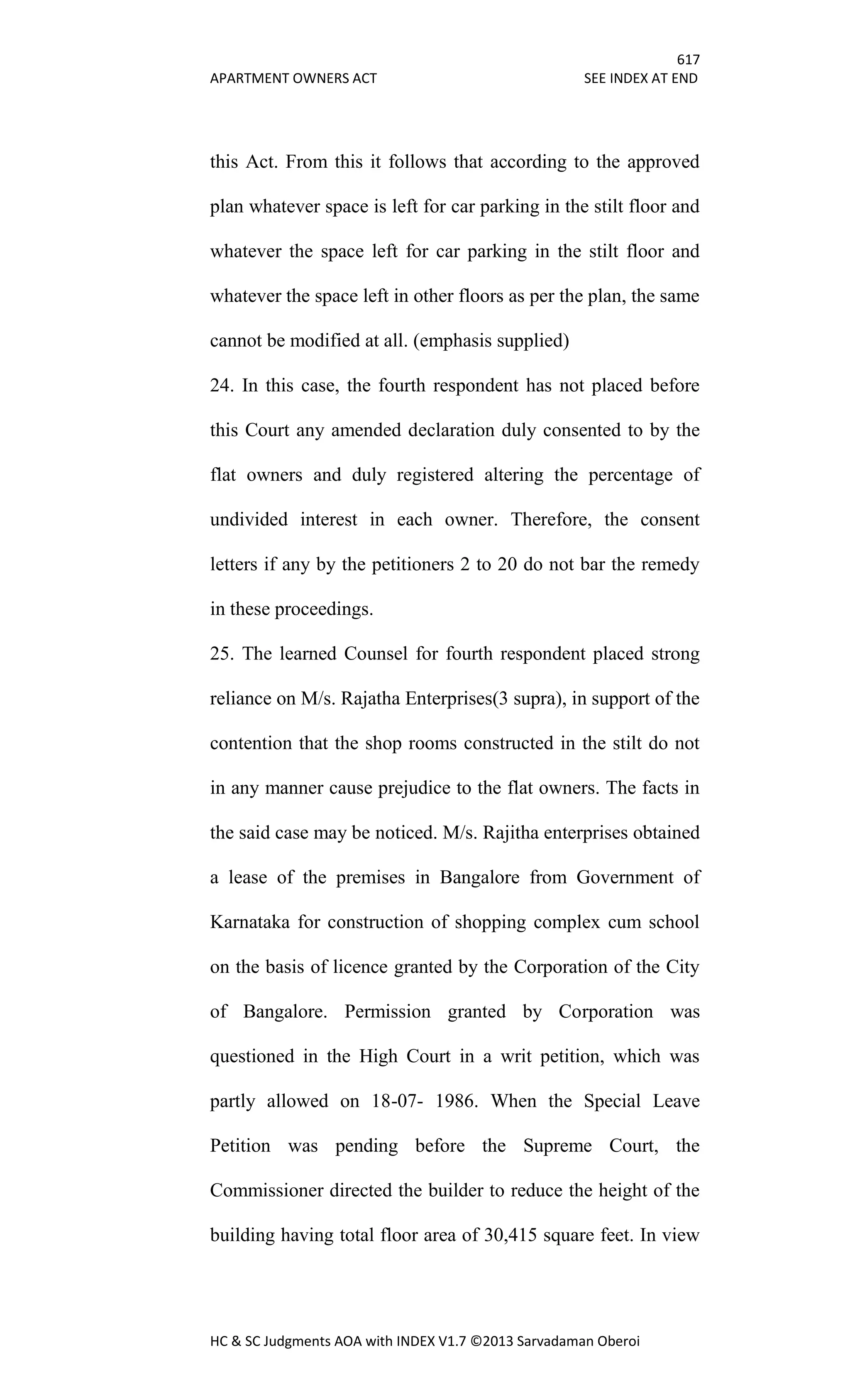 617
APARTMENT OWNERS ACT SEE INDEX AT END
HC & SC Judgments AOA with INDEX V1.7 ©2013 Sarvadaman Oberoi
this Act. From this it follows that according to the approved
plan whatever space is left for car parking in the stilt floor and
whatever the space left for car parking in the stilt floor and
whatever the space left in other floors as per the plan, the same
cannot be modified at all. (emphasis supplied)
24. In this case, the fourth respondent has not placed before
this Court any amended declaration duly consented to by the
flat owners and duly registered altering the percentage of
undivided interest in each owner. Therefore, the consent
letters if any by the petitioners 2 to 20 do not bar the remedy
in these proceedings.
25. The learned Counsel for fourth respondent placed strong
reliance on M/s. Rajatha Enterprises(3 supra), in support of the
contention that the shop rooms constructed in the stilt do not
in any manner cause prejudice to the flat owners. The facts in
the said case may be noticed. M/s. Rajitha enterprises obtained
a lease of the premises in Bangalore from Government of
Karnataka for construction of shopping complex cum school
on the basis of licence granted by the Corporation of the City
of Bangalore. Permission granted by Corporation was
questioned in the High Court in a writ petition, which was
partly allowed on 18-07- 1986. When the Special Leave
Petition was pending before the Supreme Court, the
Commissioner directed the builder to reduce the height of the
building having total floor area of 30,415 square feet. In view
 