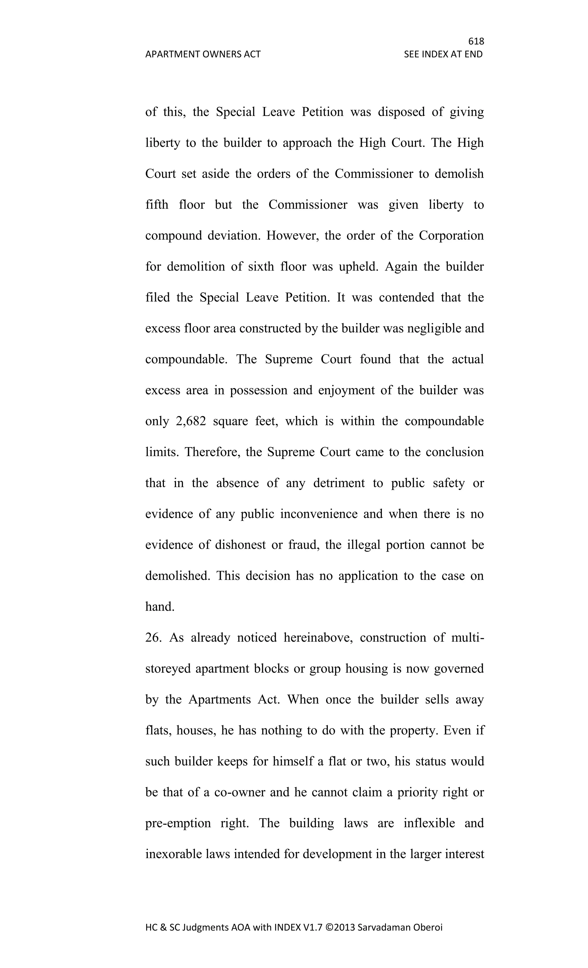 618
APARTMENT OWNERS ACT SEE INDEX AT END
HC & SC Judgments AOA with INDEX V1.7 ©2013 Sarvadaman Oberoi
of this, the Special Leave Petition was disposed of giving
liberty to the builder to approach the High Court. The High
Court set aside the orders of the Commissioner to demolish
fifth floor but the Commissioner was given liberty to
compound deviation. However, the order of the Corporation
for demolition of sixth floor was upheld. Again the builder
filed the Special Leave Petition. It was contended that the
excess floor area constructed by the builder was negligible and
compoundable. The Supreme Court found that the actual
excess area in possession and enjoyment of the builder was
only 2,682 square feet, which is within the compoundable
limits. Therefore, the Supreme Court came to the conclusion
that in the absence of any detriment to public safety or
evidence of any public inconvenience and when there is no
evidence of dishonest or fraud, the illegal portion cannot be
demolished. This decision has no application to the case on
hand.
26. As already noticed hereinabove, construction of multi-
storeyed apartment blocks or group housing is now governed
by the Apartments Act. When once the builder sells away
flats, houses, he has nothing to do with the property. Even if
such builder keeps for himself a flat or two, his status would
be that of a co-owner and he cannot claim a priority right or
pre-emption right. The building laws are inflexible and
inexorable laws intended for development in the larger interest
 