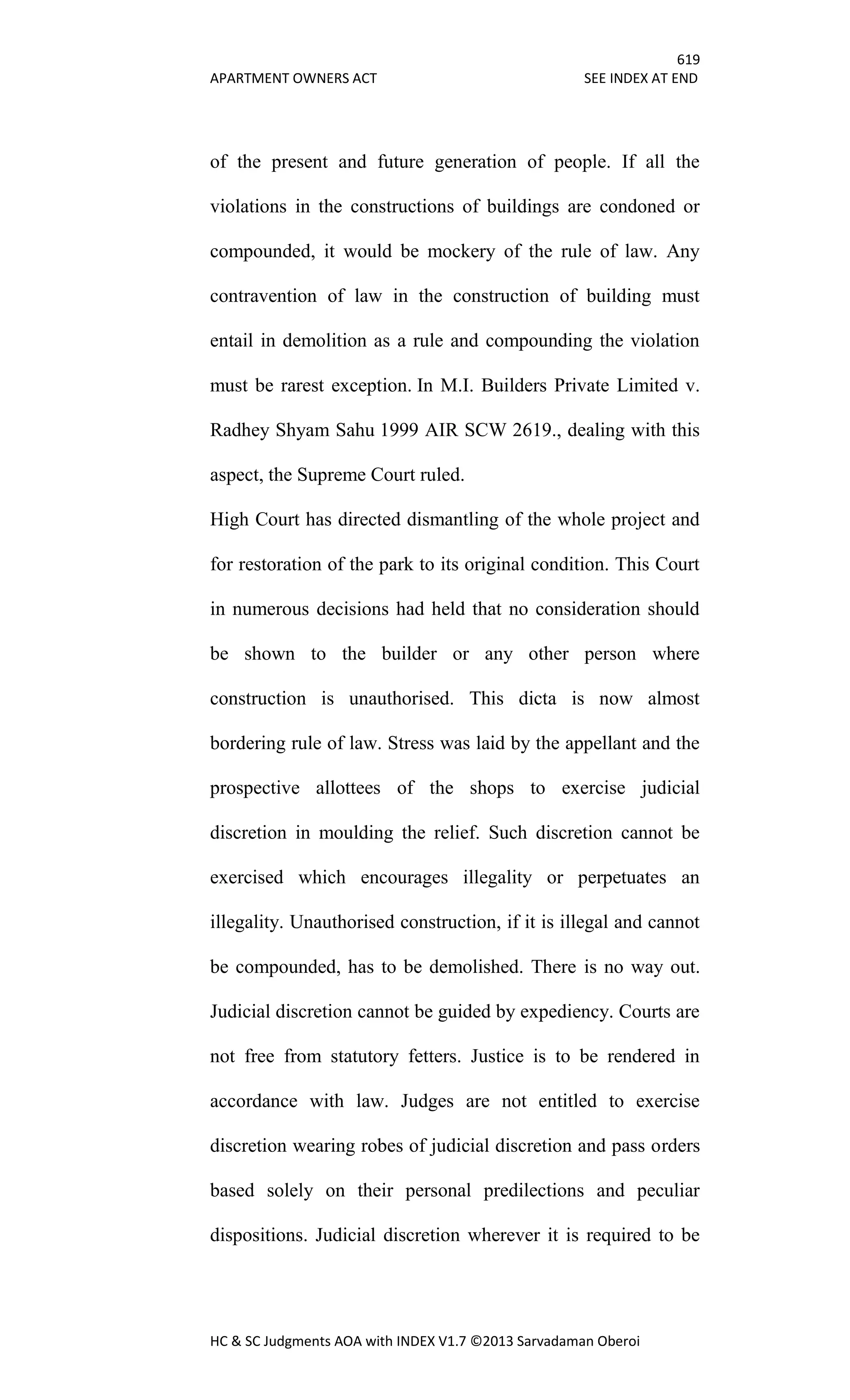 619
APARTMENT OWNERS ACT SEE INDEX AT END
HC & SC Judgments AOA with INDEX V1.7 ©2013 Sarvadaman Oberoi
of the present and future generation of people. If all the
violations in the constructions of buildings are condoned or
compounded, it would be mockery of the rule of law. Any
contravention of law in the construction of building must
entail in demolition as a rule and compounding the violation
must be rarest exception. In M.I. Builders Private Limited v.
Radhey Shyam Sahu 1999 AIR SCW 2619., dealing with this
aspect, the Supreme Court ruled.
High Court has directed dismantling of the whole project and
for restoration of the park to its original condition. This Court
in numerous decisions had held that no consideration should
be shown to the builder or any other person where
construction is unauthorised. This dicta is now almost
bordering rule of law. Stress was laid by the appellant and the
prospective allottees of the shops to exercise judicial
discretion in moulding the relief. Such discretion cannot be
exercised which encourages illegality or perpetuates an
illegality. Unauthorised construction, if it is illegal and cannot
be compounded, has to be demolished. There is no way out.
Judicial discretion cannot be guided by expediency. Courts are
not free from statutory fetters. Justice is to be rendered in
accordance with law. Judges are not entitled to exercise
discretion wearing robes of judicial discretion and pass orders
based solely on their personal predilections and peculiar
dispositions. Judicial discretion wherever it is required to be
 