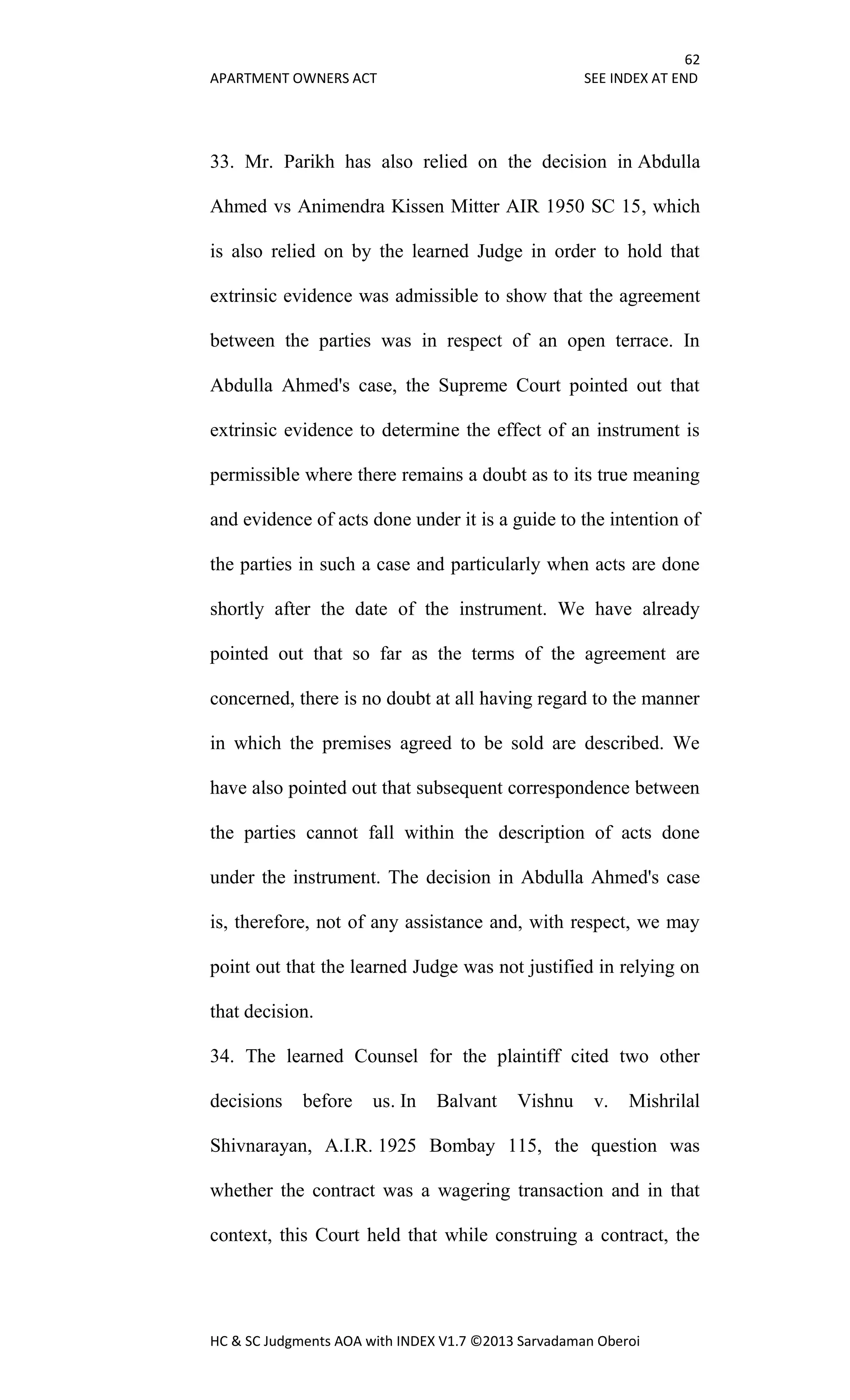 62
APARTMENT OWNERS ACT SEE INDEX AT END
HC & SC Judgments AOA with INDEX V1.7 ©2013 Sarvadaman Oberoi
33. Mr. Parikh has also relied on the decision in Abdulla
Ahmed vs Animendra Kissen Mitter AIR 1950 SC 15, which
is also relied on by the learned Judge in order to hold that
extrinsic evidence was admissible to show that the agreement
between the parties was in respect of an open terrace. In
Abdulla Ahmed's case, the Supreme Court pointed out that
extrinsic evidence to determine the effect of an instrument is
permissible where there remains a doubt as to its true meaning
and evidence of acts done under it is a guide to the intention of
the parties in such a case and particularly when acts are done
shortly after the date of the instrument. We have already
pointed out that so far as the terms of the agreement are
concerned, there is no doubt at all having regard to the manner
in which the premises agreed to be sold are described. We
have also pointed out that subsequent correspondence between
the parties cannot fall within the description of acts done
under the instrument. The decision in Abdulla Ahmed's case
is, therefore, not of any assistance and, with respect, we may
point out that the learned Judge was not justified in relying on
that decision.
34. The learned Counsel for the plaintiff cited two other
decisions before us. In Balvant Vishnu v. Mishrilal
Shivnarayan, A.I.R. 1925 Bombay 115, the question was
whether the contract was a wagering transaction and in that
context, this Court held that while construing a contract, the
 