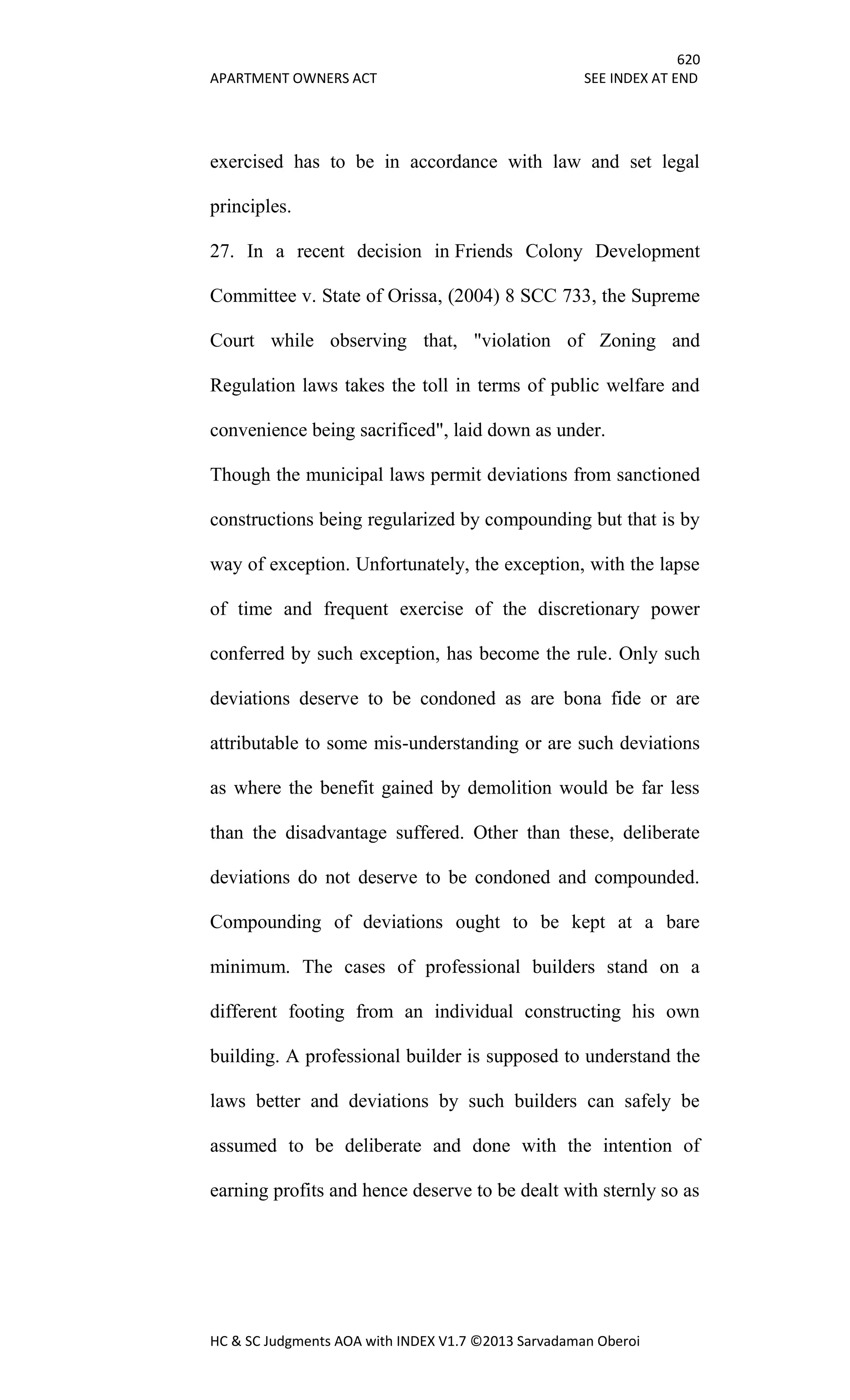 620
APARTMENT OWNERS ACT SEE INDEX AT END
HC & SC Judgments AOA with INDEX V1.7 ©2013 Sarvadaman Oberoi
exercised has to be in accordance with law and set legal
principles.
27. In a recent decision in Friends Colony Development
Committee v. State of Orissa, (2004) 8 SCC 733, the Supreme
Court while observing that, "violation of Zoning and
Regulation laws takes the toll in terms of public welfare and
convenience being sacrificed", laid down as under.
Though the municipal laws permit deviations from sanctioned
constructions being regularized by compounding but that is by
way of exception. Unfortunately, the exception, with the lapse
of time and frequent exercise of the discretionary power
conferred by such exception, has become the rule. Only such
deviations deserve to be condoned as are bona fide or are
attributable to some mis-understanding or are such deviations
as where the benefit gained by demolition would be far less
than the disadvantage suffered. Other than these, deliberate
deviations do not deserve to be condoned and compounded.
Compounding of deviations ought to be kept at a bare
minimum. The cases of professional builders stand on a
different footing from an individual constructing his own
building. A professional builder is supposed to understand the
laws better and deviations by such builders can safely be
assumed to be deliberate and done with the intention of
earning profits and hence deserve to be dealt with sternly so as
 