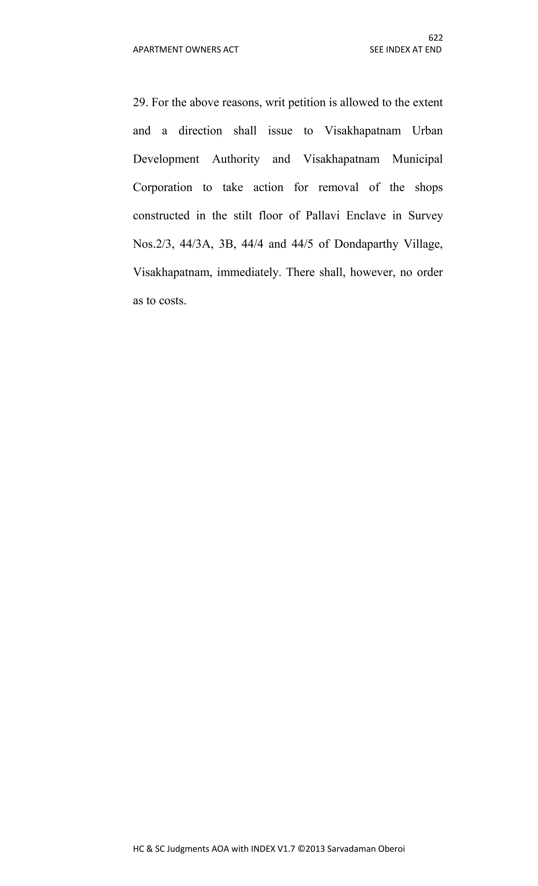 622
APARTMENT OWNERS ACT SEE INDEX AT END
HC & SC Judgments AOA with INDEX V1.7 ©2013 Sarvadaman Oberoi
29. For the above reasons, writ petition is allowed to the extent
and a direction shall issue to Visakhapatnam Urban
Development Authority and Visakhapatnam Municipal
Corporation to take action for removal of the shops
constructed in the stilt floor of Pallavi Enclave in Survey
Nos.2/3, 44/3A, 3B, 44/4 and 44/5 of Dondaparthy Village,
Visakhapatnam, immediately. There shall, however, no order
as to costs.
 