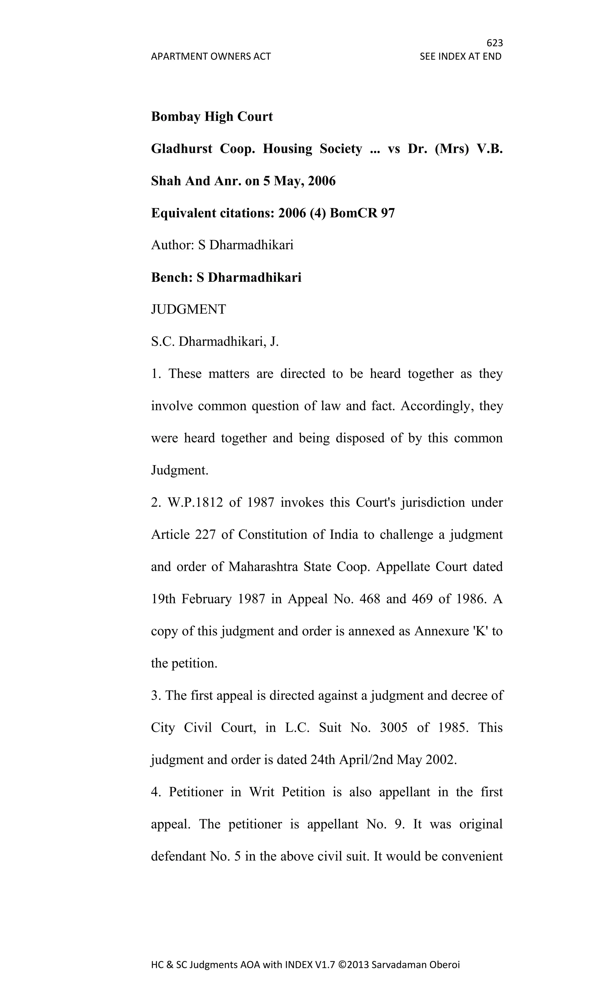 623
APARTMENT OWNERS ACT SEE INDEX AT END
HC & SC Judgments AOA with INDEX V1.7 ©2013 Sarvadaman Oberoi
Bombay High Court
Gladhurst Coop. Housing Society ... vs Dr. (Mrs) V.B.
Shah And Anr. on 5 May, 2006
Equivalent citations: 2006 (4) BomCR 97
Author: S Dharmadhikari
Bench: S Dharmadhikari
JUDGMENT
S.C. Dharmadhikari, J.
1. These matters are directed to be heard together as they
involve common question of law and fact. Accordingly, they
were heard together and being disposed of by this common
Judgment.
2. W.P.1812 of 1987 invokes this Court's jurisdiction under
Article 227 of Constitution of India to challenge a judgment
and order of Maharashtra State Coop. Appellate Court dated
19th February 1987 in Appeal No. 468 and 469 of 1986. A
copy of this judgment and order is annexed as Annexure 'K' to
the petition.
3. The first appeal is directed against a judgment and decree of
City Civil Court, in L.C. Suit No. 3005 of 1985. This
judgment and order is dated 24th April/2nd May 2002.
4. Petitioner in Writ Petition is also appellant in the first
appeal. The petitioner is appellant No. 9. It was original
defendant No. 5 in the above civil suit. It would be convenient
 