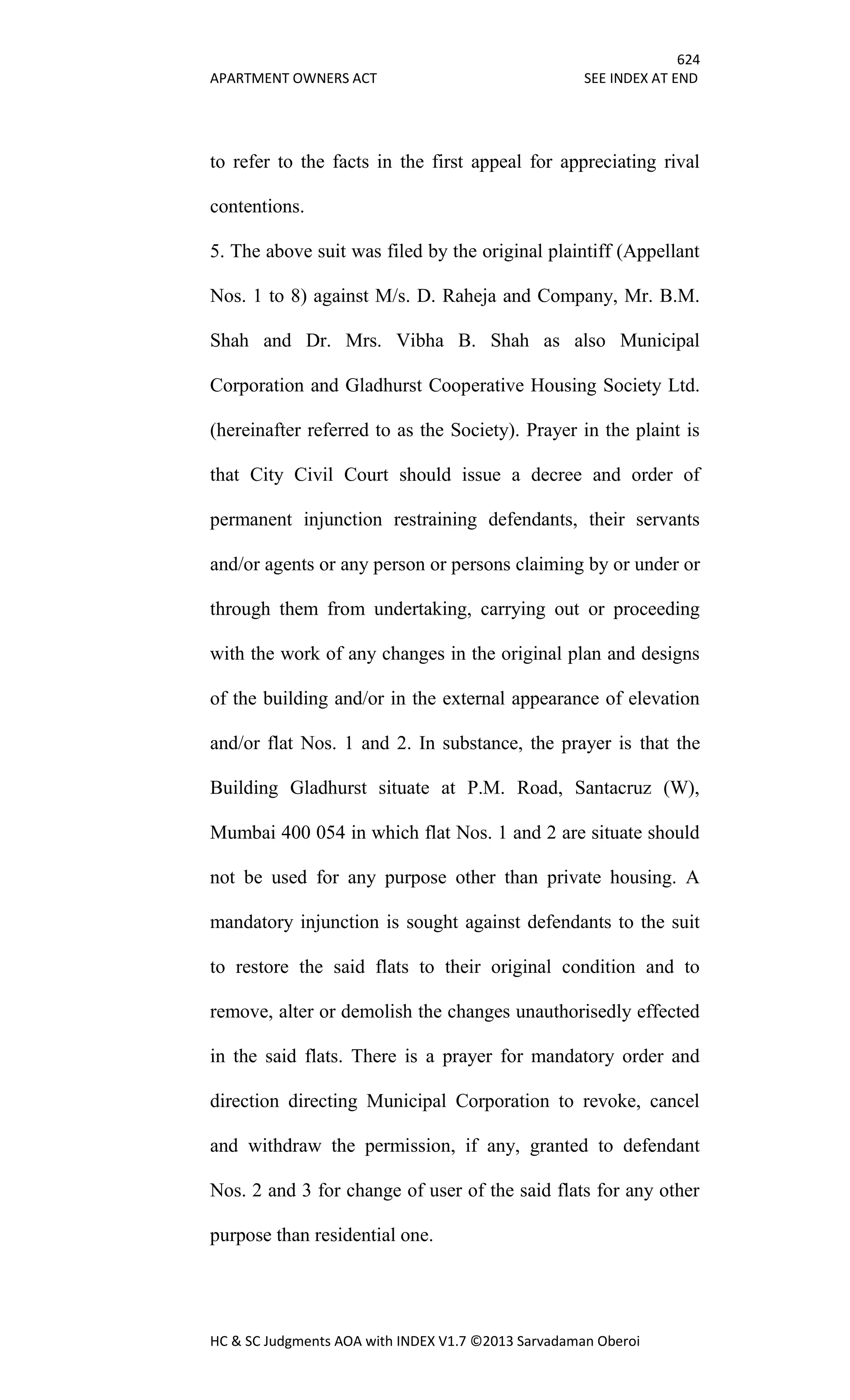 624
APARTMENT OWNERS ACT SEE INDEX AT END
HC & SC Judgments AOA with INDEX V1.7 ©2013 Sarvadaman Oberoi
to refer to the facts in the first appeal for appreciating rival
contentions.
5. The above suit was filed by the original plaintiff (Appellant
Nos. 1 to 8) against M/s. D. Raheja and Company, Mr. B.M.
Shah and Dr. Mrs. Vibha B. Shah as also Municipal
Corporation and Gladhurst Cooperative Housing Society Ltd.
(hereinafter referred to as the Society). Prayer in the plaint is
that City Civil Court should issue a decree and order of
permanent injunction restraining defendants, their servants
and/or agents or any person or persons claiming by or under or
through them from undertaking, carrying out or proceeding
with the work of any changes in the original plan and designs
of the building and/or in the external appearance of elevation
and/or flat Nos. 1 and 2. In substance, the prayer is that the
Building Gladhurst situate at P.M. Road, Santacruz (W),
Mumbai 400 054 in which flat Nos. 1 and 2 are situate should
not be used for any purpose other than private housing. A
mandatory injunction is sought against defendants to the suit
to restore the said flats to their original condition and to
remove, alter or demolish the changes unauthorisedly effected
in the said flats. There is a prayer for mandatory order and
direction directing Municipal Corporation to revoke, cancel
and withdraw the permission, if any, granted to defendant
Nos. 2 and 3 for change of user of the said flats for any other
purpose than residential one.
 