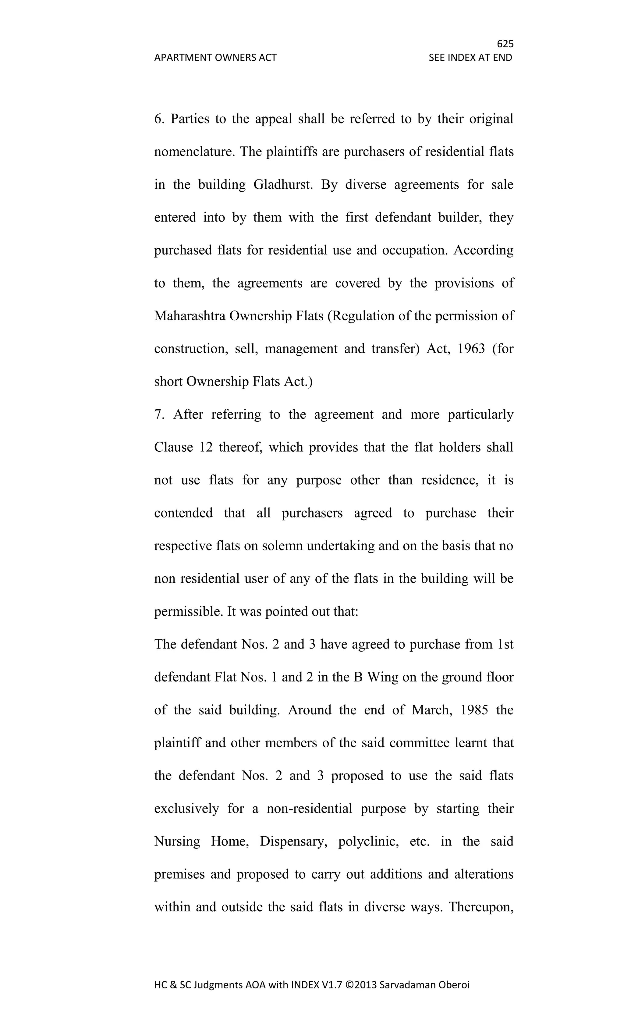 625
APARTMENT OWNERS ACT SEE INDEX AT END
HC & SC Judgments AOA with INDEX V1.7 ©2013 Sarvadaman Oberoi
6. Parties to the appeal shall be referred to by their original
nomenclature. The plaintiffs are purchasers of residential flats
in the building Gladhurst. By diverse agreements for sale
entered into by them with the first defendant builder, they
purchased flats for residential use and occupation. According
to them, the agreements are covered by the provisions of
Maharashtra Ownership Flats (Regulation of the permission of
construction, sell, management and transfer) Act, 1963 (for
short Ownership Flats Act.)
7. After referring to the agreement and more particularly
Clause 12 thereof, which provides that the flat holders shall
not use flats for any purpose other than residence, it is
contended that all purchasers agreed to purchase their
respective flats on solemn undertaking and on the basis that no
non residential user of any of the flats in the building will be
permissible. It was pointed out that:
The defendant Nos. 2 and 3 have agreed to purchase from 1st
defendant Flat Nos. 1 and 2 in the B Wing on the ground floor
of the said building. Around the end of March, 1985 the
plaintiff and other members of the said committee learnt that
the defendant Nos. 2 and 3 proposed to use the said flats
exclusively for a non-residential purpose by starting their
Nursing Home, Dispensary, polyclinic, etc. in the said
premises and proposed to carry out additions and alterations
within and outside the said flats in diverse ways. Thereupon,
 