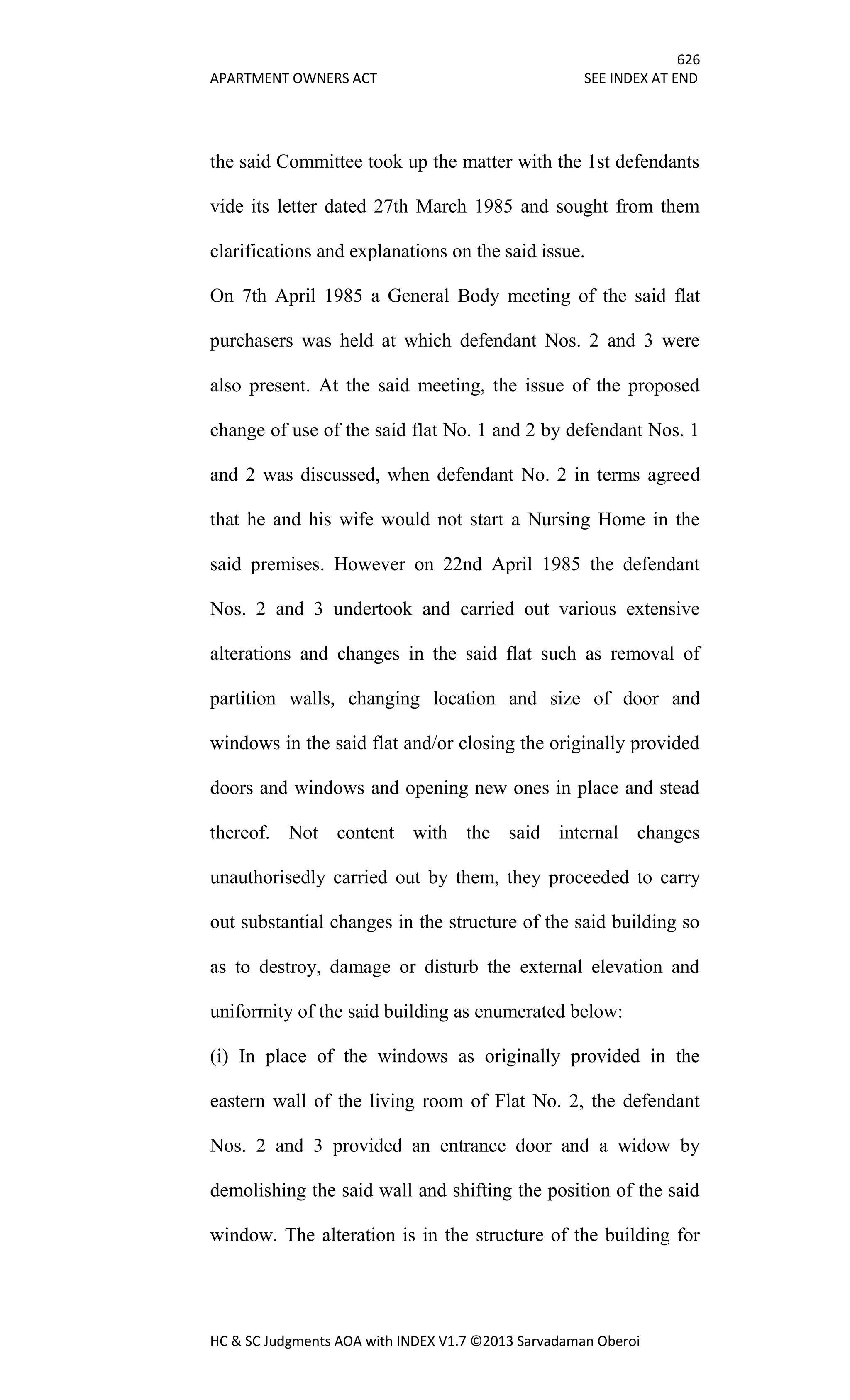 626
APARTMENT OWNERS ACT SEE INDEX AT END
HC & SC Judgments AOA with INDEX V1.7 ©2013 Sarvadaman Oberoi
the said Committee took up the matter with the 1st defendants
vide its letter dated 27th March 1985 and sought from them
clarifications and explanations on the said issue.
On 7th April 1985 a General Body meeting of the said flat
purchasers was held at which defendant Nos. 2 and 3 were
also present. At the said meeting, the issue of the proposed
change of use of the said flat No. 1 and 2 by defendant Nos. 1
and 2 was discussed, when defendant No. 2 in terms agreed
that he and his wife would not start a Nursing Home in the
said premises. However on 22nd April 1985 the defendant
Nos. 2 and 3 undertook and carried out various extensive
alterations and changes in the said flat such as removal of
partition walls, changing location and size of door and
windows in the said flat and/or closing the originally provided
doors and windows and opening new ones in place and stead
thereof. Not content with the said internal changes
unauthorisedly carried out by them, they proceeded to carry
out substantial changes in the structure of the said building so
as to destroy, damage or disturb the external elevation and
uniformity of the said building as enumerated below:
(i) In place of the windows as originally provided in the
eastern wall of the living room of Flat No. 2, the defendant
Nos. 2 and 3 provided an entrance door and a widow by
demolishing the said wall and shifting the position of the said
window. The alteration is in the structure of the building for
 