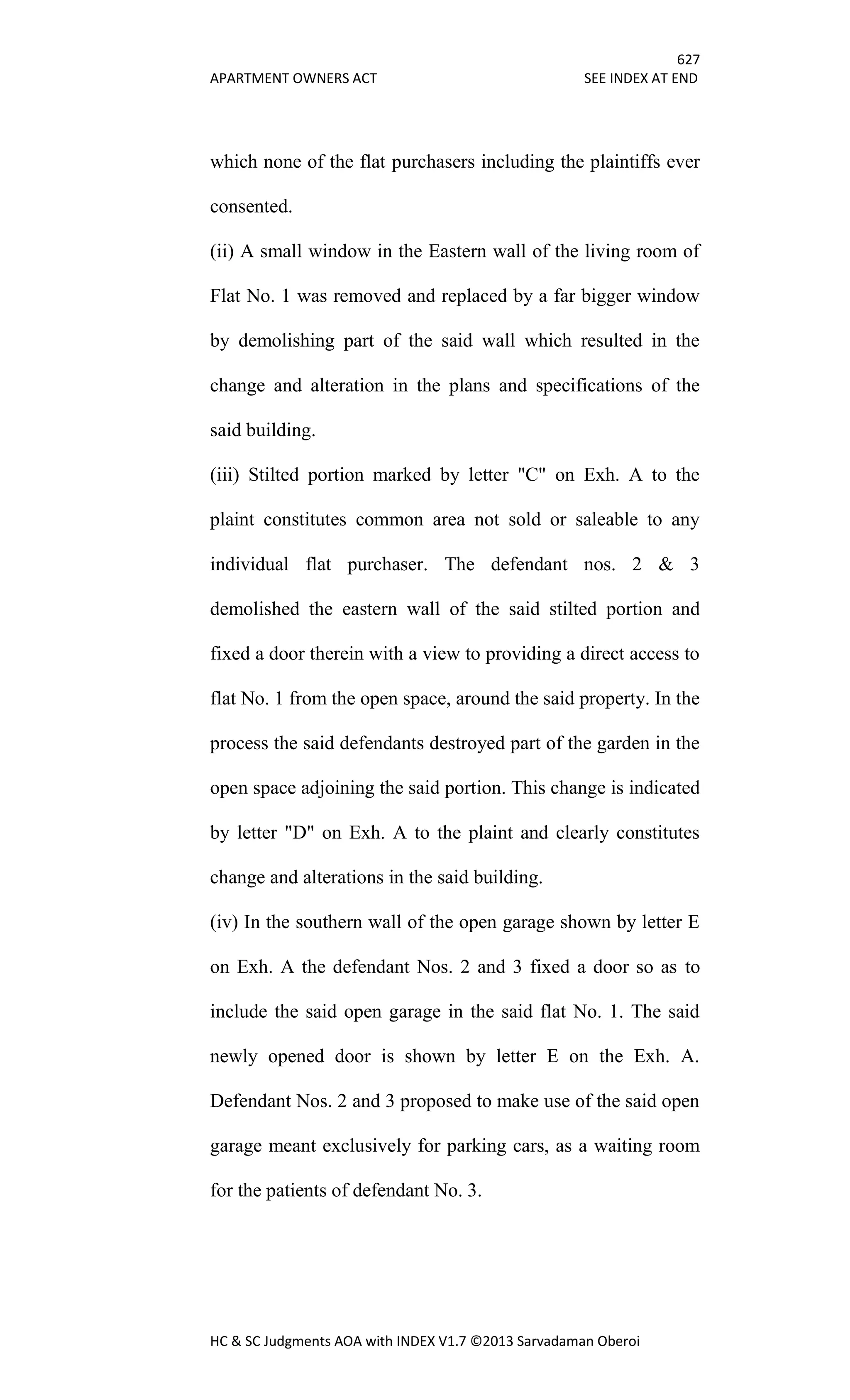 627
APARTMENT OWNERS ACT SEE INDEX AT END
HC & SC Judgments AOA with INDEX V1.7 ©2013 Sarvadaman Oberoi
which none of the flat purchasers including the plaintiffs ever
consented.
(ii) A small window in the Eastern wall of the living room of
Flat No. 1 was removed and replaced by a far bigger window
by demolishing part of the said wall which resulted in the
change and alteration in the plans and specifications of the
said building.
(iii) Stilted portion marked by letter "C" on Exh. A to the
plaint constitutes common area not sold or saleable to any
individual flat purchaser. The defendant nos. 2 & 3
demolished the eastern wall of the said stilted portion and
fixed a door therein with a view to providing a direct access to
flat No. 1 from the open space, around the said property. In the
process the said defendants destroyed part of the garden in the
open space adjoining the said portion. This change is indicated
by letter "D" on Exh. A to the plaint and clearly constitutes
change and alterations in the said building.
(iv) In the southern wall of the open garage shown by letter E
on Exh. A the defendant Nos. 2 and 3 fixed a door so as to
include the said open garage in the said flat No. 1. The said
newly opened door is shown by letter E on the Exh. A.
Defendant Nos. 2 and 3 proposed to make use of the said open
garage meant exclusively for parking cars, as a waiting room
for the patients of defendant No. 3.
 