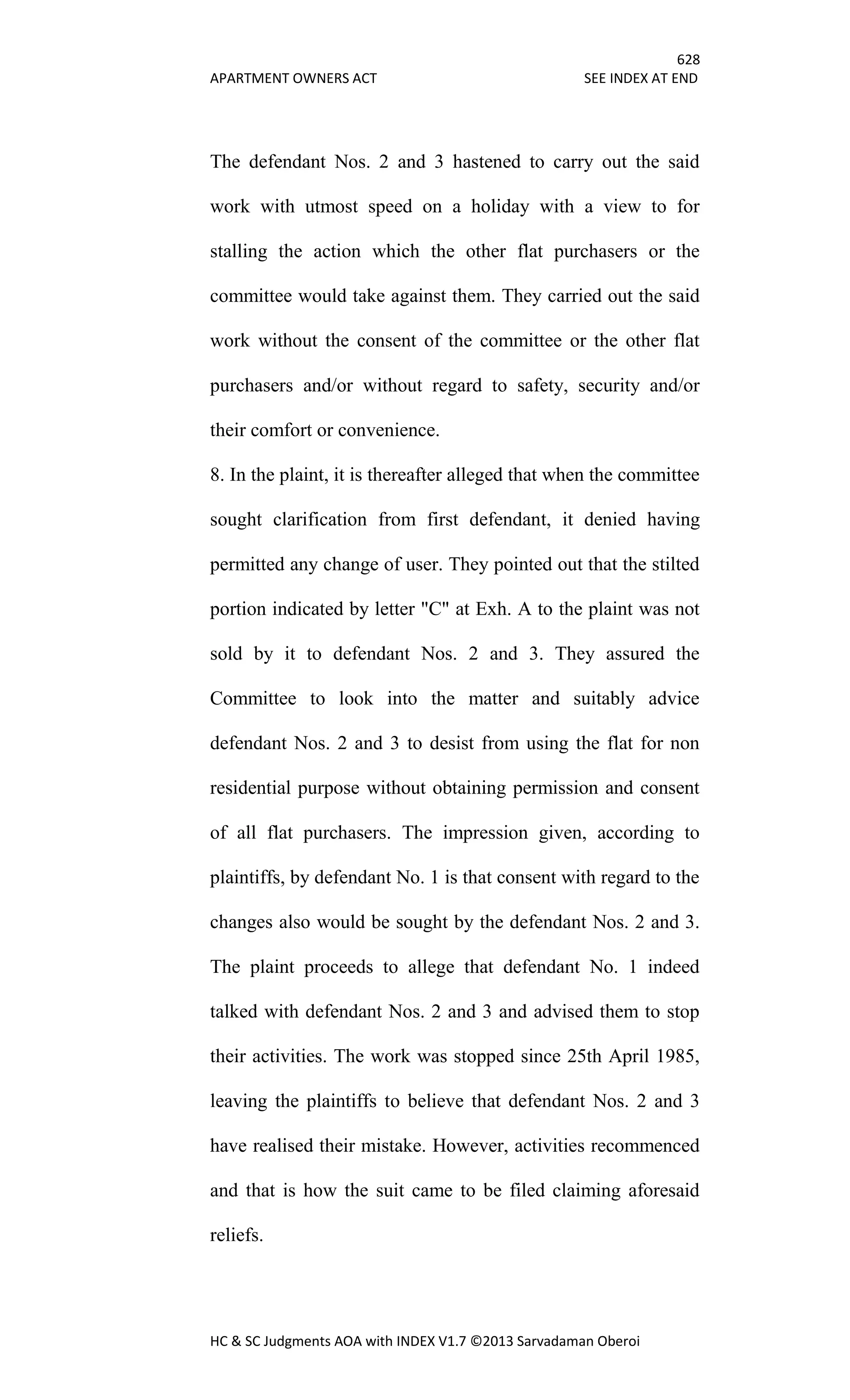 628
APARTMENT OWNERS ACT SEE INDEX AT END
HC & SC Judgments AOA with INDEX V1.7 ©2013 Sarvadaman Oberoi
The defendant Nos. 2 and 3 hastened to carry out the said
work with utmost speed on a holiday with a view to for
stalling the action which the other flat purchasers or the
committee would take against them. They carried out the said
work without the consent of the committee or the other flat
purchasers and/or without regard to safety, security and/or
their comfort or convenience.
8. In the plaint, it is thereafter alleged that when the committee
sought clarification from first defendant, it denied having
permitted any change of user. They pointed out that the stilted
portion indicated by letter "C" at Exh. A to the plaint was not
sold by it to defendant Nos. 2 and 3. They assured the
Committee to look into the matter and suitably advice
defendant Nos. 2 and 3 to desist from using the flat for non
residential purpose without obtaining permission and consent
of all flat purchasers. The impression given, according to
plaintiffs, by defendant No. 1 is that consent with regard to the
changes also would be sought by the defendant Nos. 2 and 3.
The plaint proceeds to allege that defendant No. 1 indeed
talked with defendant Nos. 2 and 3 and advised them to stop
their activities. The work was stopped since 25th April 1985,
leaving the plaintiffs to believe that defendant Nos. 2 and 3
have realised their mistake. However, activities recommenced
and that is how the suit came to be filed claiming aforesaid
reliefs.
 