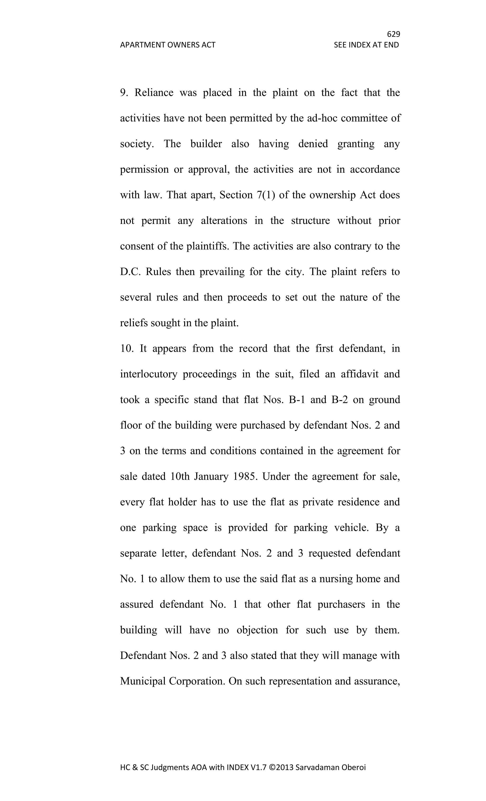 629
APARTMENT OWNERS ACT SEE INDEX AT END
HC & SC Judgments AOA with INDEX V1.7 ©2013 Sarvadaman Oberoi
9. Reliance was placed in the plaint on the fact that the
activities have not been permitted by the ad-hoc committee of
society. The builder also having denied granting any
permission or approval, the activities are not in accordance
with law. That apart, Section 7(1) of the ownership Act does
not permit any alterations in the structure without prior
consent of the plaintiffs. The activities are also contrary to the
D.C. Rules then prevailing for the city. The plaint refers to
several rules and then proceeds to set out the nature of the
reliefs sought in the plaint.
10. It appears from the record that the first defendant, in
interlocutory proceedings in the suit, filed an affidavit and
took a specific stand that flat Nos. B-1 and B-2 on ground
floor of the building were purchased by defendant Nos. 2 and
3 on the terms and conditions contained in the agreement for
sale dated 10th January 1985. Under the agreement for sale,
every flat holder has to use the flat as private residence and
one parking space is provided for parking vehicle. By a
separate letter, defendant Nos. 2 and 3 requested defendant
No. 1 to allow them to use the said flat as a nursing home and
assured defendant No. 1 that other flat purchasers in the
building will have no objection for such use by them.
Defendant Nos. 2 and 3 also stated that they will manage with
Municipal Corporation. On such representation and assurance,
 