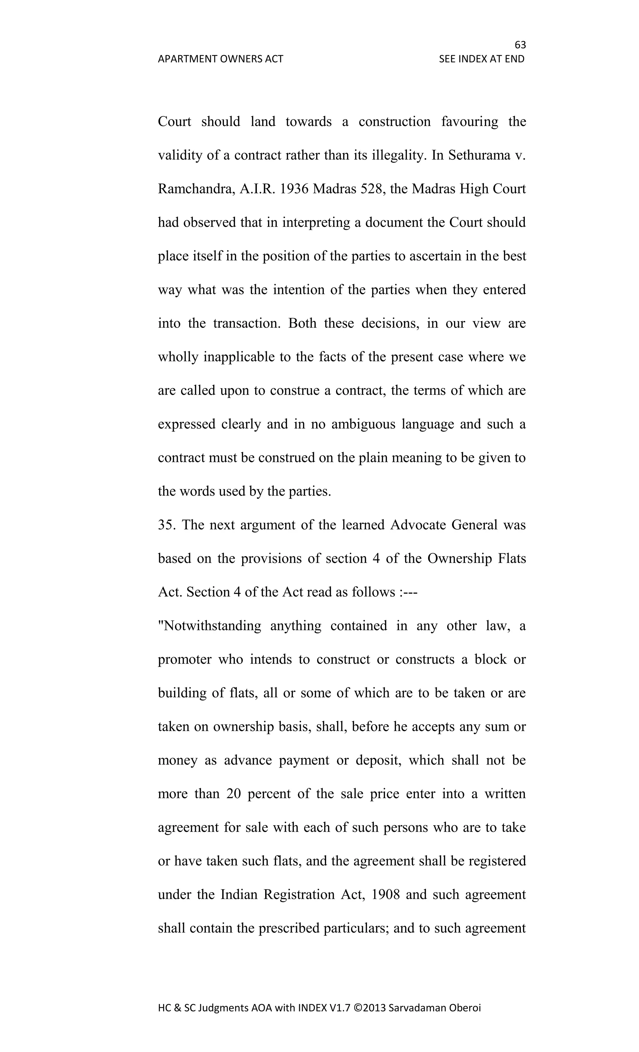 63
APARTMENT OWNERS ACT SEE INDEX AT END
HC & SC Judgments AOA with INDEX V1.7 ©2013 Sarvadaman Oberoi
Court should land towards a construction favouring the
validity of a contract rather than its illegality. In Sethurama v.
Ramchandra, A.I.R. 1936 Madras 528, the Madras High Court
had observed that in interpreting a document the Court should
place itself in the position of the parties to ascertain in the best
way what was the intention of the parties when they entered
into the transaction. Both these decisions, in our view are
wholly inapplicable to the facts of the present case where we
are called upon to construe a contract, the terms of which are
expressed clearly and in no ambiguous language and such a
contract must be construed on the plain meaning to be given to
the words used by the parties.
35. The next argument of the learned Advocate General was
based on the provisions of section 4 of the Ownership Flats
Act. Section 4 of the Act read as follows :---
"Notwithstanding anything contained in any other law, a
promoter who intends to construct or constructs a block or
building of flats, all or some of which are to be taken or are
taken on ownership basis, shall, before he accepts any sum or
money as advance payment or deposit, which shall not be
more than 20 percent of the sale price enter into a written
agreement for sale with each of such persons who are to take
or have taken such flats, and the agreement shall be registered
under the Indian Registration Act, 1908 and such agreement
shall contain the prescribed particulars; and to such agreement
 
