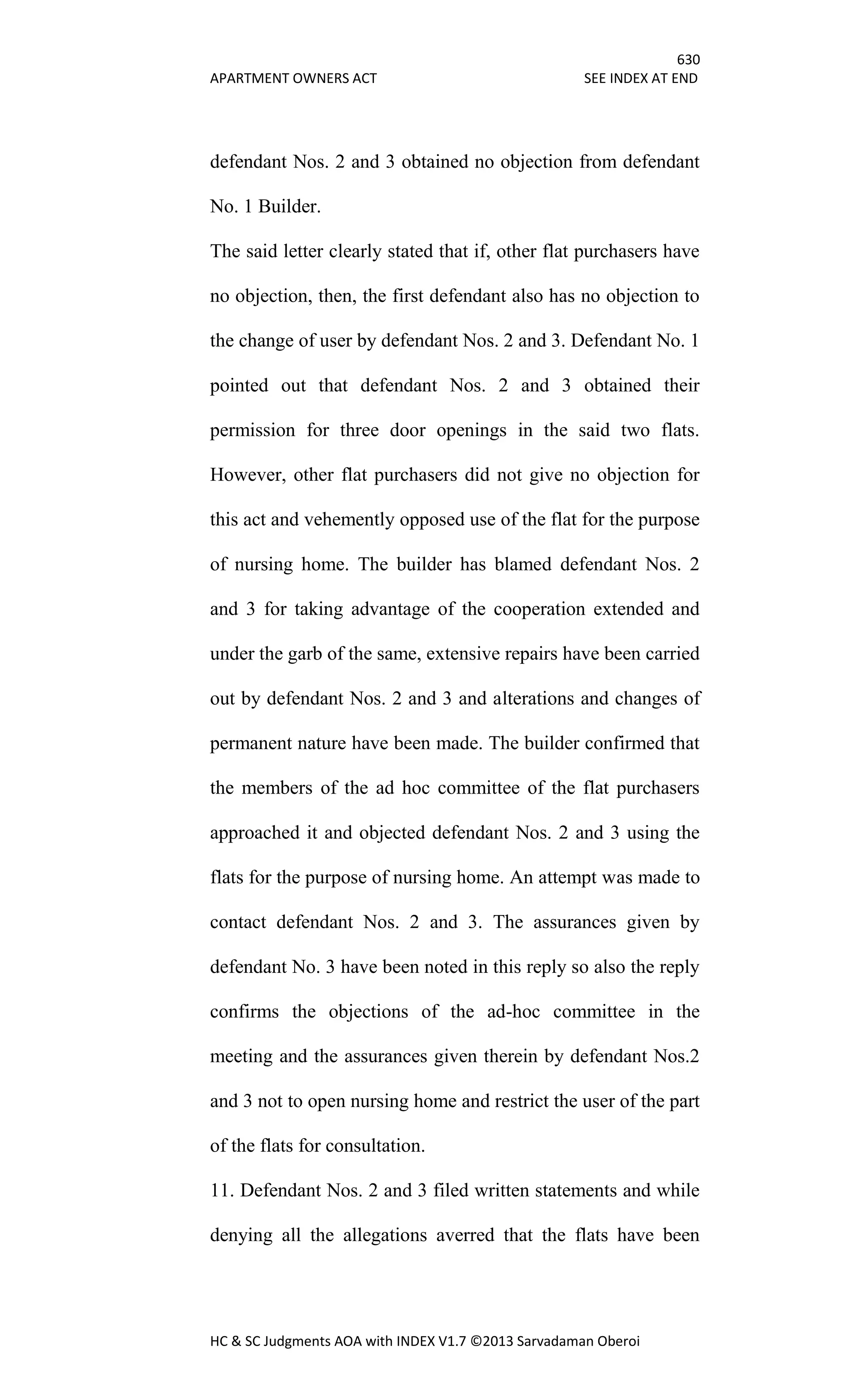 630
APARTMENT OWNERS ACT SEE INDEX AT END
HC & SC Judgments AOA with INDEX V1.7 ©2013 Sarvadaman Oberoi
defendant Nos. 2 and 3 obtained no objection from defendant
No. 1 Builder.
The said letter clearly stated that if, other flat purchasers have
no objection, then, the first defendant also has no objection to
the change of user by defendant Nos. 2 and 3. Defendant No. 1
pointed out that defendant Nos. 2 and 3 obtained their
permission for three door openings in the said two flats.
However, other flat purchasers did not give no objection for
this act and vehemently opposed use of the flat for the purpose
of nursing home. The builder has blamed defendant Nos. 2
and 3 for taking advantage of the cooperation extended and
under the garb of the same, extensive repairs have been carried
out by defendant Nos. 2 and 3 and alterations and changes of
permanent nature have been made. The builder confirmed that
the members of the ad hoc committee of the flat purchasers
approached it and objected defendant Nos. 2 and 3 using the
flats for the purpose of nursing home. An attempt was made to
contact defendant Nos. 2 and 3. The assurances given by
defendant No. 3 have been noted in this reply so also the reply
confirms the objections of the ad-hoc committee in the
meeting and the assurances given therein by defendant Nos.2
and 3 not to open nursing home and restrict the user of the part
of the flats for consultation.
11. Defendant Nos. 2 and 3 filed written statements and while
denying all the allegations averred that the flats have been
 