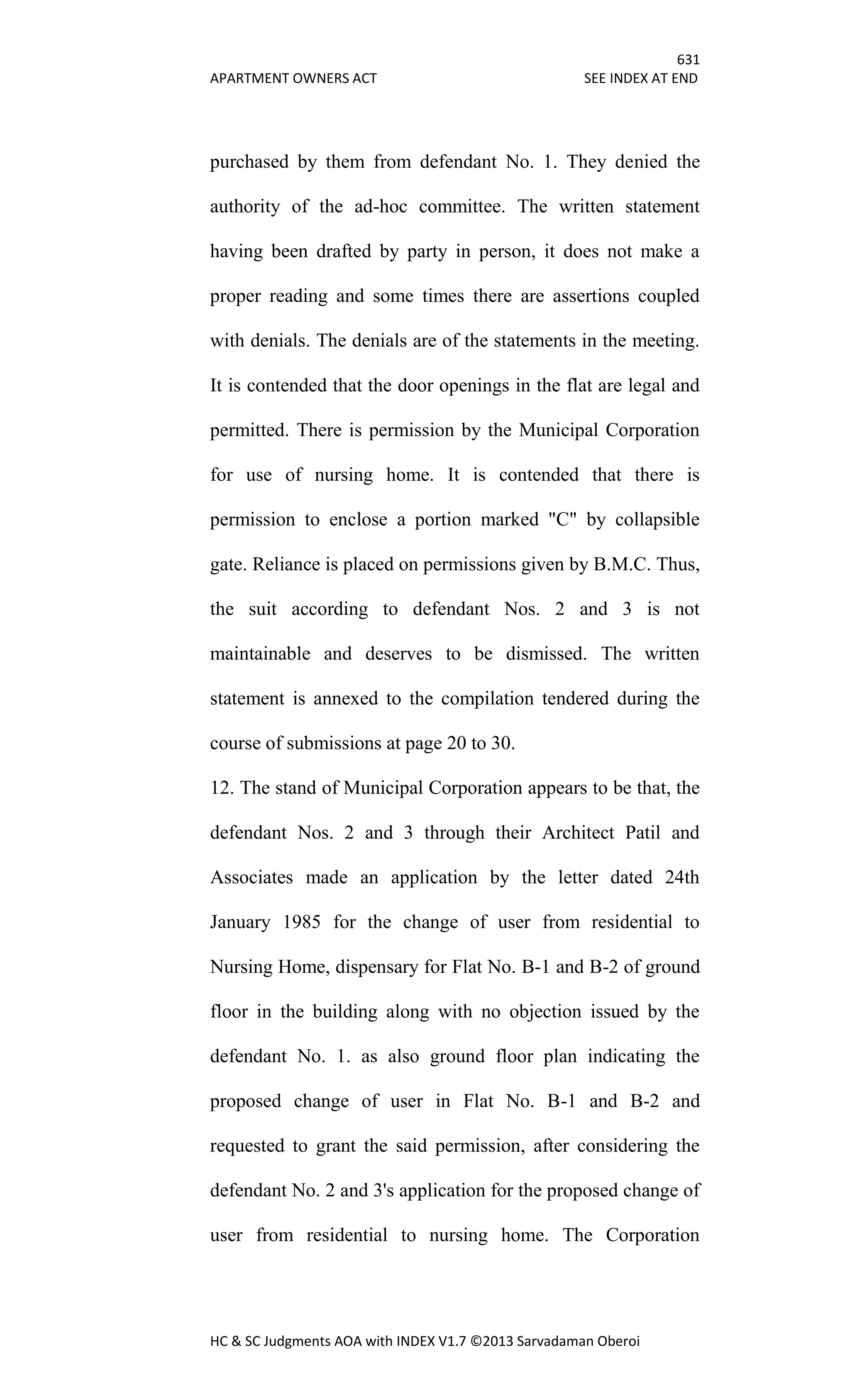 631
APARTMENT OWNERS ACT SEE INDEX AT END
HC & SC Judgments AOA with INDEX V1.7 ©2013 Sarvadaman Oberoi
purchased by them from defendant No. 1. They denied the
authority of the ad-hoc committee. The written statement
having been drafted by party in person, it does not make a
proper reading and some times there are assertions coupled
with denials. The denials are of the statements in the meeting.
It is contended that the door openings in the flat are legal and
permitted. There is permission by the Municipal Corporation
for use of nursing home. It is contended that there is
permission to enclose a portion marked "C" by collapsible
gate. Reliance is placed on permissions given by B.M.C. Thus,
the suit according to defendant Nos. 2 and 3 is not
maintainable and deserves to be dismissed. The written
statement is annexed to the compilation tendered during the
course of submissions at page 20 to 30.
12. The stand of Municipal Corporation appears to be that, the
defendant Nos. 2 and 3 through their Architect Patil and
Associates made an application by the letter dated 24th
January 1985 for the change of user from residential to
Nursing Home, dispensary for Flat No. B-1 and B-2 of ground
floor in the building along with no objection issued by the
defendant No. 1. as also ground floor plan indicating the
proposed change of user in Flat No. B-1 and B-2 and
requested to grant the said permission, after considering the
defendant No. 2 and 3's application for the proposed change of
user from residential to nursing home. The Corporation
 