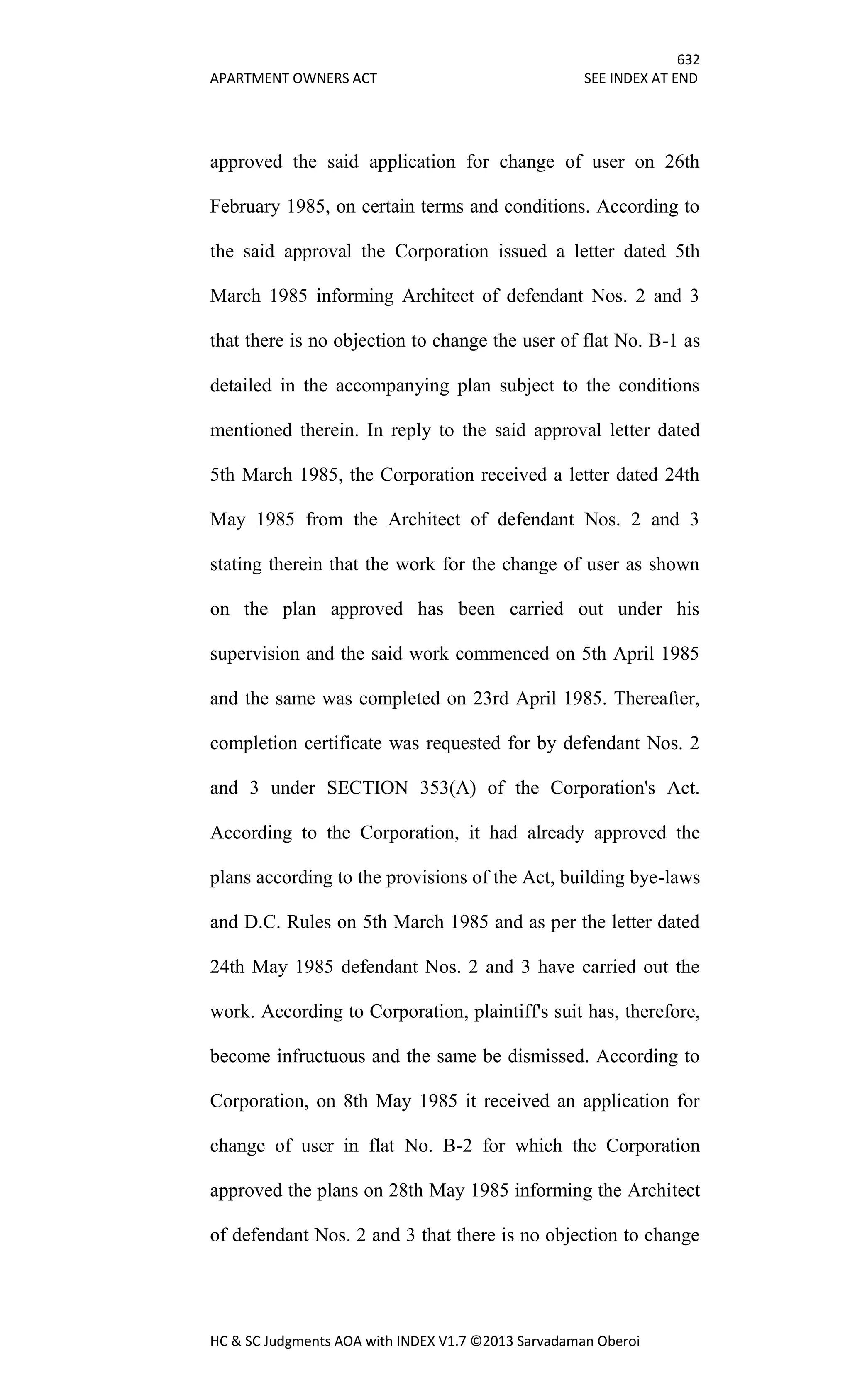 632
APARTMENT OWNERS ACT SEE INDEX AT END
HC & SC Judgments AOA with INDEX V1.7 ©2013 Sarvadaman Oberoi
approved the said application for change of user on 26th
February 1985, on certain terms and conditions. According to
the said approval the Corporation issued a letter dated 5th
March 1985 informing Architect of defendant Nos. 2 and 3
that there is no objection to change the user of flat No. B-1 as
detailed in the accompanying plan subject to the conditions
mentioned therein. In reply to the said approval letter dated
5th March 1985, the Corporation received a letter dated 24th
May 1985 from the Architect of defendant Nos. 2 and 3
stating therein that the work for the change of user as shown
on the plan approved has been carried out under his
supervision and the said work commenced on 5th April 1985
and the same was completed on 23rd April 1985. Thereafter,
completion certificate was requested for by defendant Nos. 2
and 3 under SECTION 353(A) of the Corporation's Act.
According to the Corporation, it had already approved the
plans according to the provisions of the Act, building bye-laws
and D.C. Rules on 5th March 1985 and as per the letter dated
24th May 1985 defendant Nos. 2 and 3 have carried out the
work. According to Corporation, plaintiff's suit has, therefore,
become infructuous and the same be dismissed. According to
Corporation, on 8th May 1985 it received an application for
change of user in flat No. B-2 for which the Corporation
approved the plans on 28th May 1985 informing the Architect
of defendant Nos. 2 and 3 that there is no objection to change
 