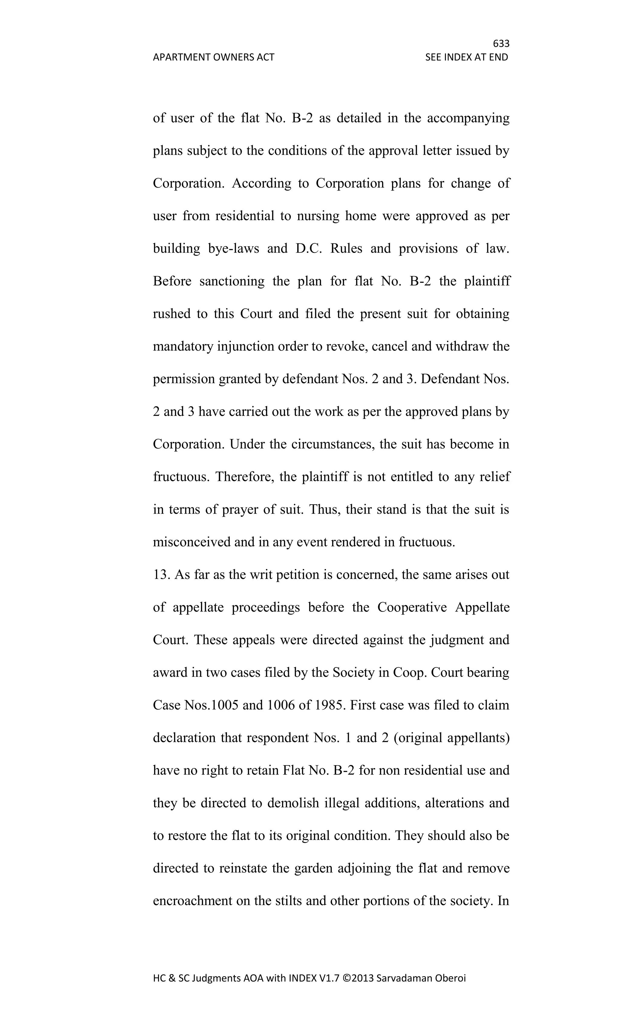 633
APARTMENT OWNERS ACT SEE INDEX AT END
HC & SC Judgments AOA with INDEX V1.7 ©2013 Sarvadaman Oberoi
of user of the flat No. B-2 as detailed in the accompanying
plans subject to the conditions of the approval letter issued by
Corporation. According to Corporation plans for change of
user from residential to nursing home were approved as per
building bye-laws and D.C. Rules and provisions of law.
Before sanctioning the plan for flat No. B-2 the plaintiff
rushed to this Court and filed the present suit for obtaining
mandatory injunction order to revoke, cancel and withdraw the
permission granted by defendant Nos. 2 and 3. Defendant Nos.
2 and 3 have carried out the work as per the approved plans by
Corporation. Under the circumstances, the suit has become in
fructuous. Therefore, the plaintiff is not entitled to any relief
in terms of prayer of suit. Thus, their stand is that the suit is
misconceived and in any event rendered in fructuous.
13. As far as the writ petition is concerned, the same arises out
of appellate proceedings before the Cooperative Appellate
Court. These appeals were directed against the judgment and
award in two cases filed by the Society in Coop. Court bearing
Case Nos.1005 and 1006 of 1985. First case was filed to claim
declaration that respondent Nos. 1 and 2 (original appellants)
have no right to retain Flat No. B-2 for non residential use and
they be directed to demolish illegal additions, alterations and
to restore the flat to its original condition. They should also be
directed to reinstate the garden adjoining the flat and remove
encroachment on the stilts and other portions of the society. In
 