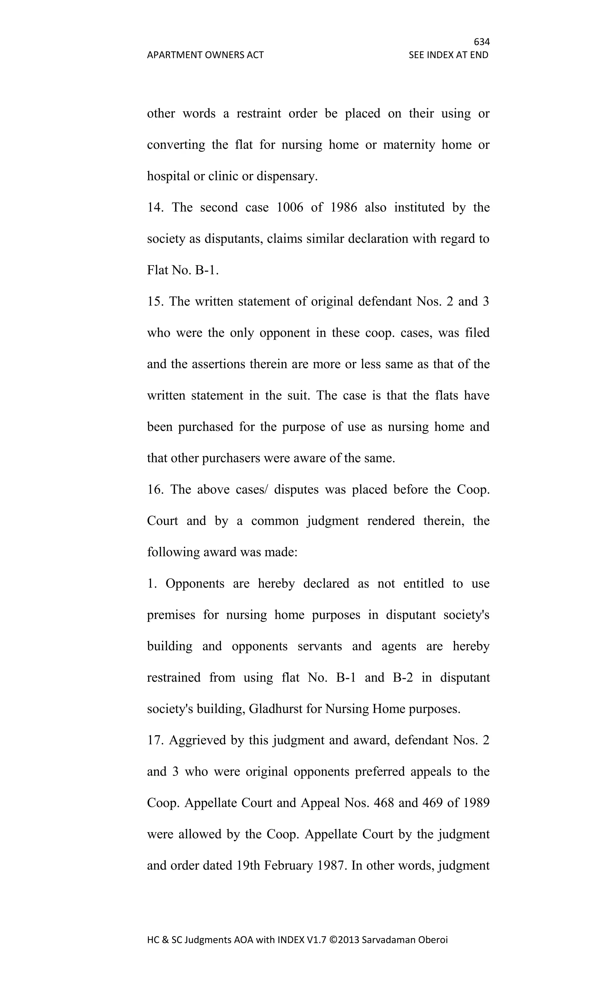634
APARTMENT OWNERS ACT SEE INDEX AT END
HC & SC Judgments AOA with INDEX V1.7 ©2013 Sarvadaman Oberoi
other words a restraint order be placed on their using or
converting the flat for nursing home or maternity home or
hospital or clinic or dispensary.
14. The second case 1006 of 1986 also instituted by the
society as disputants, claims similar declaration with regard to
Flat No. B-1.
15. The written statement of original defendant Nos. 2 and 3
who were the only opponent in these coop. cases, was filed
and the assertions therein are more or less same as that of the
written statement in the suit. The case is that the flats have
been purchased for the purpose of use as nursing home and
that other purchasers were aware of the same.
16. The above cases/ disputes was placed before the Coop.
Court and by a common judgment rendered therein, the
following award was made:
1. Opponents are hereby declared as not entitled to use
premises for nursing home purposes in disputant society's
building and opponents servants and agents are hereby
restrained from using flat No. B-1 and B-2 in disputant
society's building, Gladhurst for Nursing Home purposes.
17. Aggrieved by this judgment and award, defendant Nos. 2
and 3 who were original opponents preferred appeals to the
Coop. Appellate Court and Appeal Nos. 468 and 469 of 1989
were allowed by the Coop. Appellate Court by the judgment
and order dated 19th February 1987. In other words, judgment
 